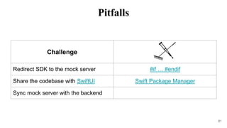 Challenge
Redirect SDK to the mock server #if … #endif
Share the codebase with SwiftUI Swift Package Manager
Sync mock server with the backend
81
Pitfalls
 