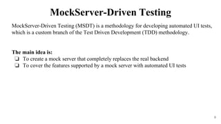 MockServer-Driven Testing (MSDT) is a methodology for developing automated UI tests,
which is a custom branch of the Test Driven Development (TDD) methodology.
The main idea is:
❏ To create a mock server that completely replaces the real backend
❏ To cover the features supported by a mock server with automated UI tests
9
MockServer-Driven Testing
 