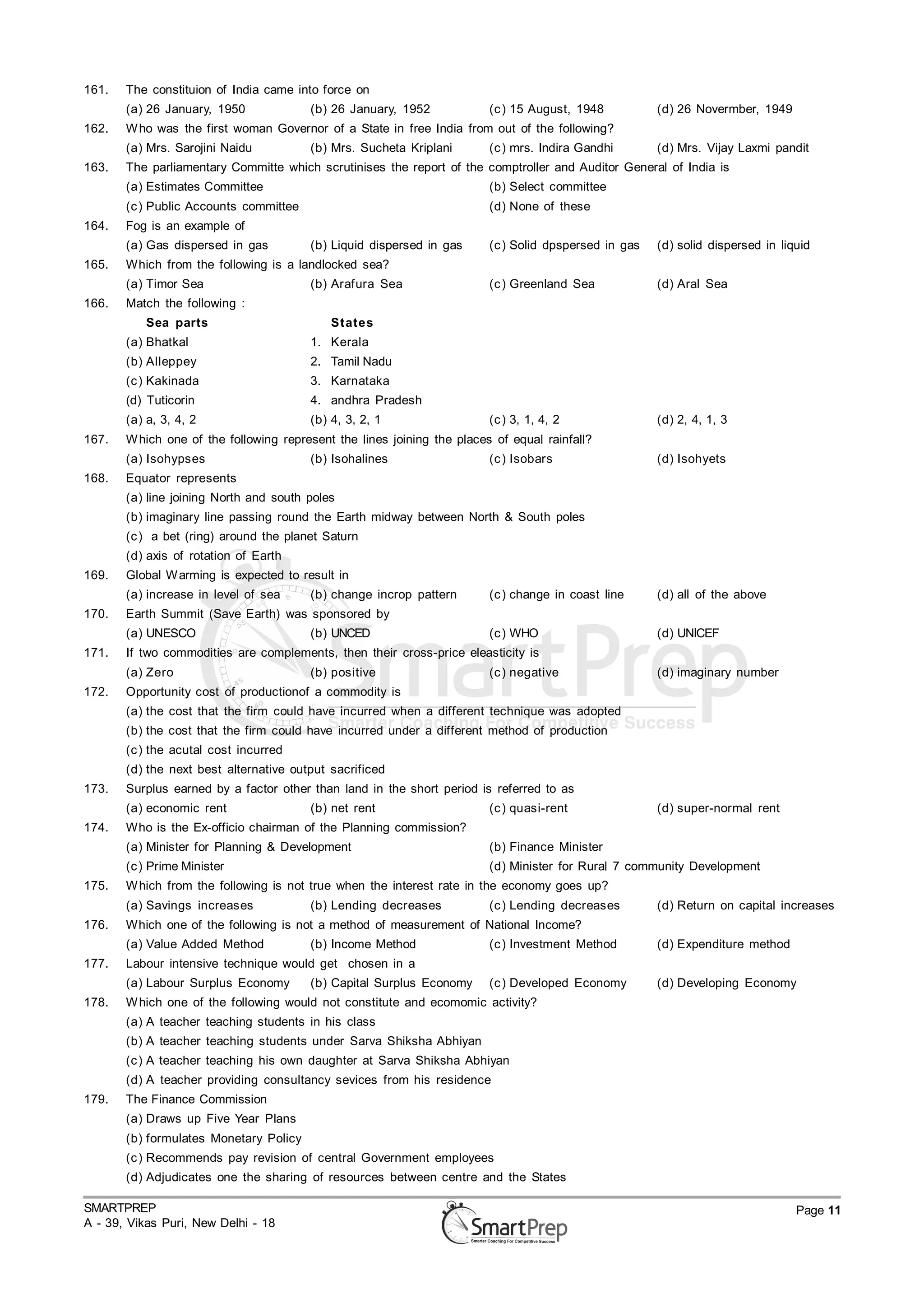 161.   The constituion of India came into force on
       (a) 26 January, 1950             (b) 26 January, 1952             (c ) 15 August, 1948          (d) 26 Novermber, 1949
162.   W ho was the first woman Governor of a State in free India from out of the following?
       (a) Mrs. Sarojini Naidu          (b) Mrs. Sucheta Kriplani        (c ) mrs. Indira Gandhi       (d) Mrs. Vijay Laxmi pandit
163.   The parliamentary Committe which scrutinises the report of the comptroller and Auditor General of India is
       (a) Estimates Committee                                           (b) Select committee
       (c ) Public Accounts committee                                    (d) None of these
164.   Fog is an example of
       (a) Gas dispersed in gas         (b) Liquid dispersed in gas      (c ) Solid dpspersed in gas   (d) solid dispersed in liquid
165.   Which from the following is a landlocked sea?
       (a) Timor Sea                    (b) Arafura Sea                  (c ) Greenland Sea            (d) Aral Sea
166.   Match the following :
           Sea parts                        States
       (a) Bhatkal                      1. Kerala
       (b) Alleppey                     2. Tamil Nadu
       (c ) Kakinada                    3. Karnataka
       (d) Tuticorin                    4. andhra Pradesh
       (a) a, 3, 4, 2                   (b) 4, 3, 2, 1                   (c ) 3, 1, 4, 2               (d) 2, 4, 1, 3
167.   W hich one of the following represent the lines joining the places of equal rainfall?
       (a) Isohypses                    (b) Isohalines                   (c ) Isobars                  (d) Isohyets
168.   Equator represents
       (a) line joining North and south poles
       (b) imaginary line passing round the Earth midway between North & South poles
       (c ) a bet (ring) around the planet Saturn
       (d) axis of rotation of Earth
169.   Global W arming is expected to result in
       (a) increase in level of sea     (b) change incrop pattern        (c ) change in coast line     (d) all of the above
170.   Earth Summit (Save Earth) was sponsored by
       (a) UNESCO                       (b) UNCED                        (c ) WHO                      (d) UNICEF
171.   If two commodities are complements, then their cross-price eleasticity is
       (a) Zero                         (b) positive                     (c ) negative                 (d) imaginary number
172.   Opportunity cost of productionof a commodity is
       (a) the cost that the firm could have incurred when a different technique was adopted
       (b) the cost that the firm could have incurred under a different method of production
       (c ) the acutal cost incurred
       (d) the next best alternative output sacrificed
173.   Surplus earned by a factor other than land in the short period is referred to as
       (a) economic rent                (b) net rent                     (c ) quasi-rent               (d) super-normal rent
174.   Who is the Ex-officio chairman of the Planning commission?
       (a) Minister for Planning & Development                           (b) Finance Minister
       (c ) Prime Minister                                               (d) Minister for Rural 7 community Development
175.   W hich from the following is not true when the interest rate in the economy goes up?
       (a) Savings increases            (b) Lending decreases            (c ) Lending decreases        (d) Return on capital increases
176.   Which one of the following is not a method of measurement of National Income?
       (a) Value Added Method           (b) Income Method                (c ) Investment Method        (d) Expenditure method
177.   Labour intensive technique would get chosen in a
       (a) Labour Surplus Economy       (b) Capital Surplus Economy      (c ) Developed Economy        (d) Developing Economy
178.   W hich one of the following would not constitute and ecomomic activity?
       (a) A teacher teaching students in his class
       (b) A teacher teaching students under Sarva Shiksha Abhiyan
       (c ) A teacher teaching his own daughter at Sarva Shiksha Abhiyan
       (d) A teacher providing consultancy sevices from his residence
179.   The Finance Commission
       (a) Draws up Five Year Plans
       (b) formulates Monetary Policy
       (c ) Recommends pay revision of central Government employees
       (d) Adjudicates one the sharing of resources between centre and the States

SMARTPREP                                                                                                                        Page 11
A - 39, Vikas Puri, New Delhi - 18
 