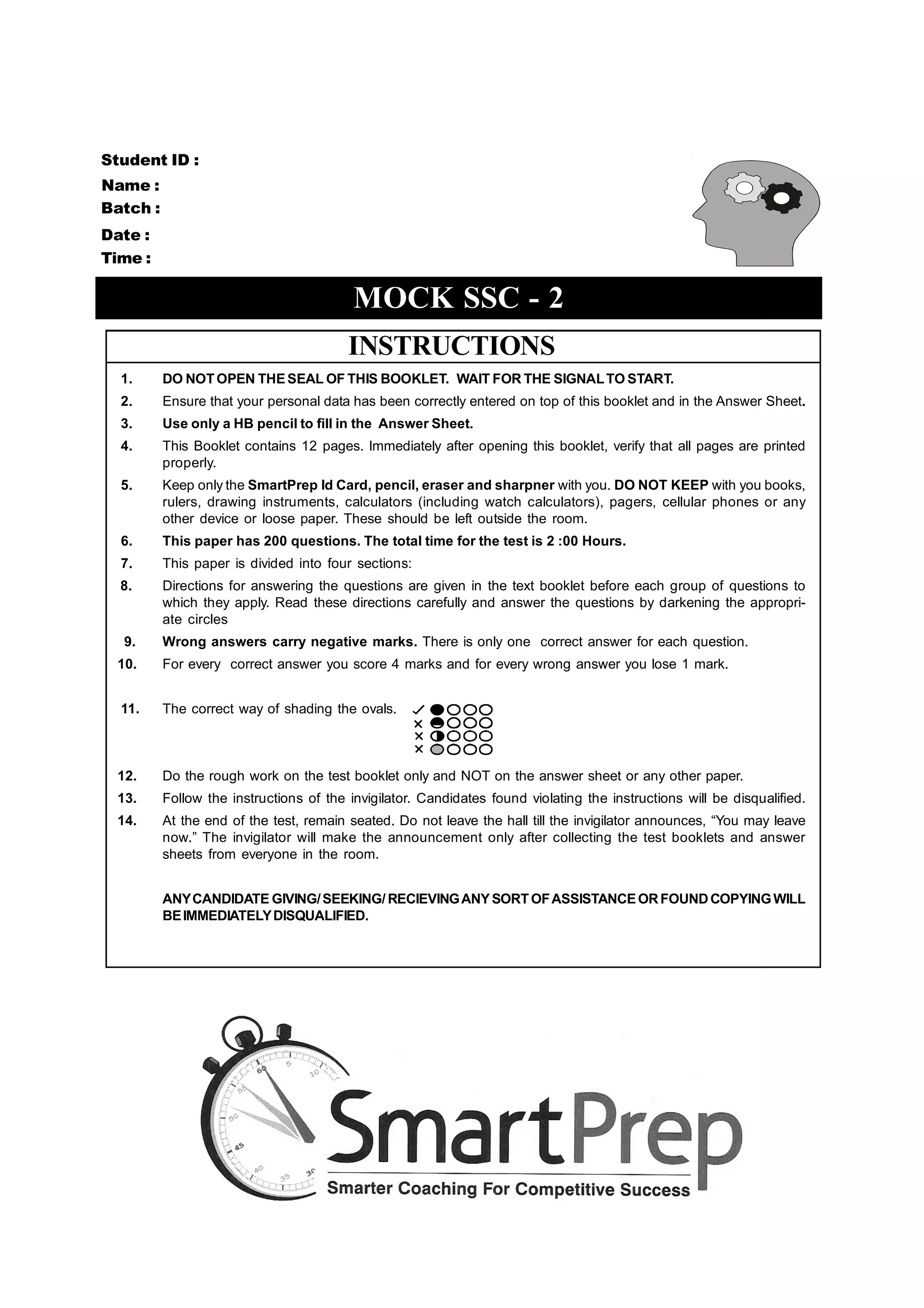 Student ID :
Name :
Batch :
Date :
Time :

                                          MOCK SSC - 2
                                         INSTRUCTIONS
  1.      DO NOT OPEN THE SEAL OF THIS BOOKLET. WAIT FOR THE SIGNAL TO START.
  2.      Ensure that your personal data has been correctly entered on top of this booklet and in the Answer Sheet.
  3.      Use only a HB pencil to fill in the Answer Sheet.
  4.      This Booklet contains 12 pages. Immediately after opening this booklet, verify that all pages are printed
          properly.
  5.      Keep only the SmartPrep Id Card, pencil, eraser and sharpner with you. DO NOT KEEP with you books,
          rulers, drawing instruments, calculators (including watch calculators), pagers, cellular phones or any
          other device or loose paper. These should be left outside the room.
  6.      This paper has 200 questions. The total time for the test is 2 :00 Hours.
  7.      This paper is divided into four sections:
  8.      Directions for answering the questions are given in the text booklet before each group of questions to
          which they apply. Read these directions carefully and answer the questions by darkening the appropri-
          ate circles
   9.     Wrong answers carry negative marks. There is only one correct answer for each question.
  10.     For every correct answer you score 4 marks and for every wrong answer you lose 1 mark.


  11.     The correct way of shading the ovals.



  12.     Do the rough work on the test booklet only and NOT on the answer sheet or any other paper.
  13.     Follow the instructions of the invigilator. Candidates found violating the instructions will be disqualified.
  14.     At the end of the test, remain seated. Do not leave the hall till the invigilator announces, “You may leave
          now.” The invigilator will make the announcement only after collecting the test booklets and answer
          sheets from everyone in the room.


          ANY CANDIDATE GIVING/ SEEKING/ RECIEVING ANY SORT OF ASSISTANCE OR FOUND COPYING WILL
          BE IMMEDIATELY DISQUALIFIED.
 