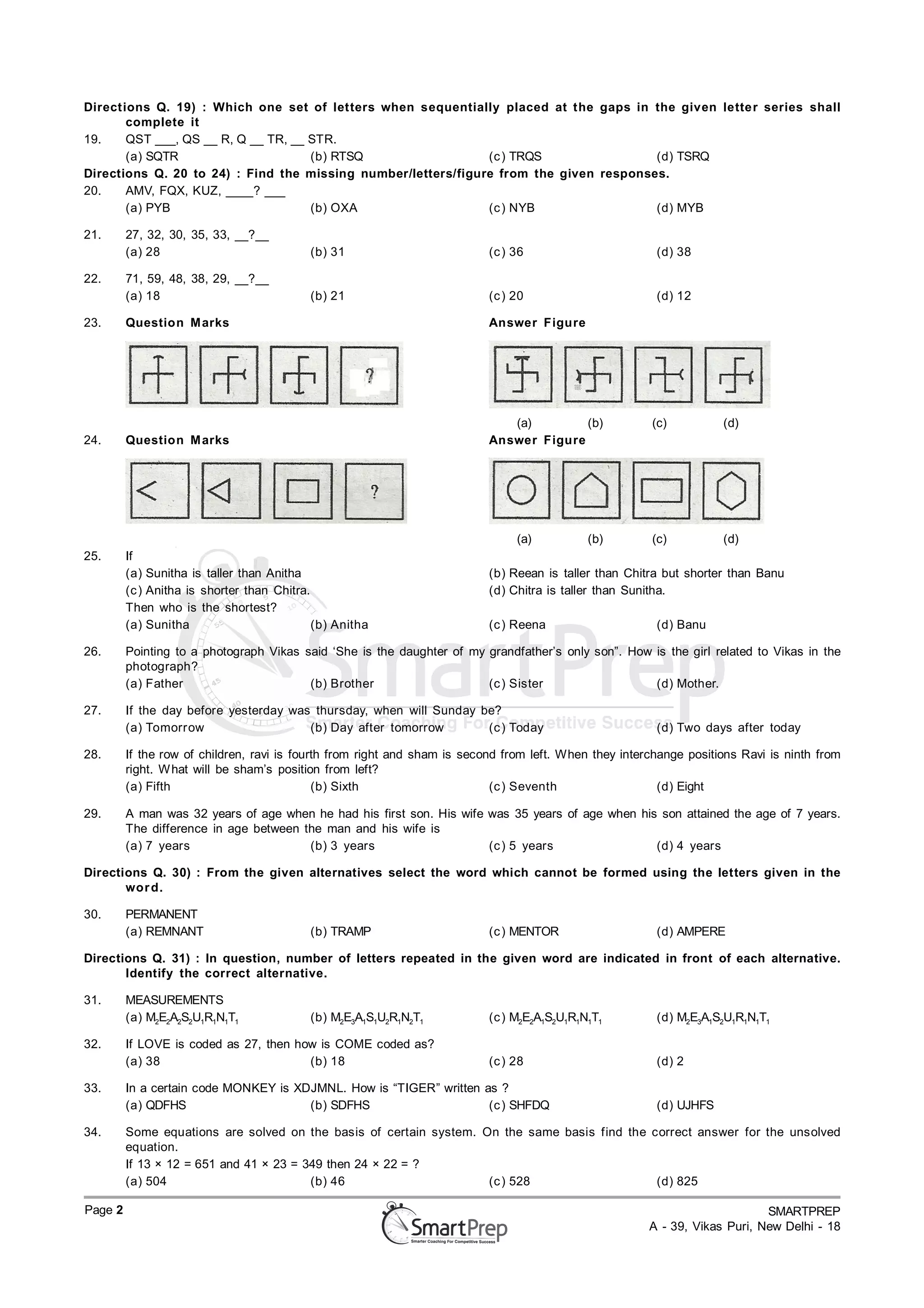 Directions Q. 19) : Which one set of letters when sequentially placed at the gaps in the given letter series shall
       complete it
19.    QST ___, QS __ R, Q __ TR, __ STR.
       (a) SQTR                      (b) RTSQ                  (c ) TRQS                (d) TSRQ
Directions Q. 20 to 24) : Find the missing number/letters/figure from the given responses.
20.    AMV, FQX, KUZ, ____? ___
       (a) PYB                       (b) OXA                   (c ) NYB                 (d) MYB

21.      27, 32, 30, 35, 33, __?__
         (a) 28                             (b) 31                         (c ) 36                       (d) 38

22.      71, 59, 48, 38, 29, __?__
         (a) 18                             (b) 21                         (c ) 20                       (d) 12

23.      Question M arks                                                   Answer Figure




                                                                              (a)        (b)            (c)          (d)
24.      Question M arks                                                   Answer Figure




                                                                                (a)          (b)        (c)          (d)
25.      If
         (a) Sunitha is taller than Anitha                                 (b) Reean is taller than Chitra but shorter than Banu
         (c ) Anitha is shorter than Chitra.                               (d) Chitra is taller than Sunitha.
         Then who is the shortest?
         (a) Sunitha                         (b) Anitha                    (c ) Reena                    (d) Banu

26.      Pointing to a photograph Vikas said ‘She is the daughter of my grandfather’s only son”. How is the girl related to Vikas in the
         photograph?
         (a) Father                      (b) Brother                    (c ) Sister                  (d) Mother.

27.      If the day before yesterday was thursday, when will Sunday be?
         (a) Tomorrow                   (b) Day after tomorrow       (c ) Today                          (d) Two days after today

28.      If the row of children, ravi is fourth from right and sham is second from left. When they interchange positions Ravi is ninth from
         right. W hat will be sham’s position from left?
         (a) Fifth                           (b) Sixth                      (c ) Seventh                  (d) Eight

29.      A man was 32 years of age when he had his first son. His wife was 35 years of age when his son attained the age of 7 years.
         The difference in age between the man and his wife is
         (a) 7 years                    (b) 3 years                    (c ) 5 years                (d) 4 years

Directions Q. 30) : From the given alternatives select the word which cannot be formed using the letters given in the
       wor d.

30.      PERMANENT
         (a) REMNANT                        (b) TRAMP                      (c ) MENTOR                   (d) AMPERE

Directions Q. 31) : In question, number of letters repeated in the given word are indicated in front of each alternative.
       Identify the correct alternative.

31.      MEASUREMENTS
         (a) M2E2A2S2U1R1N1T1               (b) M2E3A1S1U2R1N2T1           (c ) M2E2A1S2U1R1N1T1         (d) M2E3A1S2U1R1N1T1

32.      If LOVE is coded as 27, then how is COME coded as?
         (a) 38                         (b) 18                             (c ) 28                       (d) 2

33.      In a certain code MONKEY is XDJMNL. How is “TIGER” written as ?
         (a) QDFHS                     (b) SDFHS                     (c ) SHFDQ                          (d) UJHFS

34.      Some equations are solved on the basis of certain system. On the same basis find the correct answer for the unsolved
         equation.
         If 13 × 12 = 651 and 41 × 23 = 349 then 24 × 22 = ?
         (a) 504                         (b) 46                     (c ) 528                   (d) 825

Page 2                                                                                                                       SMARTPREP
                                                                                                        A - 39, Vikas Puri, New Delhi - 18
 