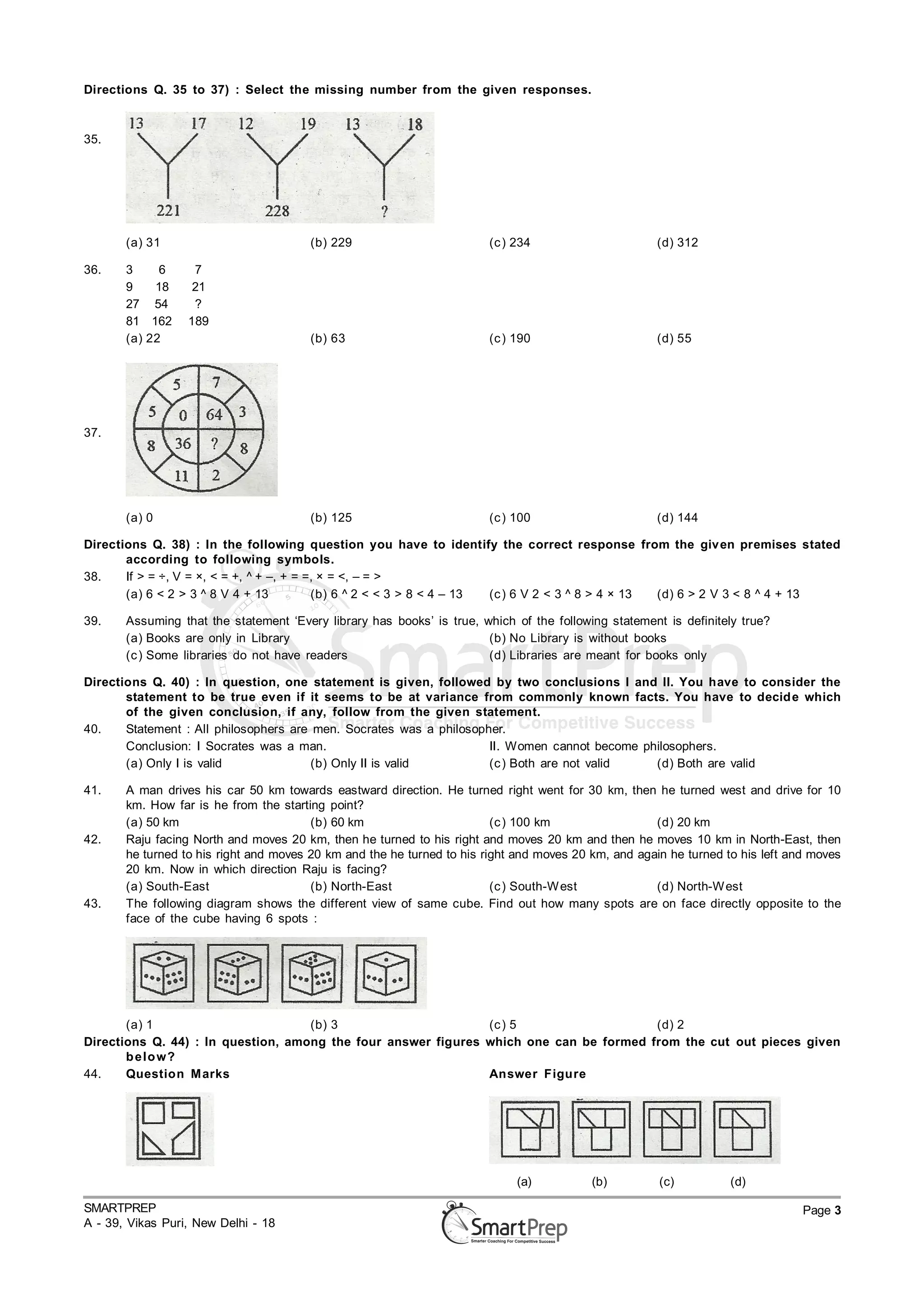 Directions Q. 35 to 37) : Select the missing number from the given responses.



35.




       (a) 31                           (b) 229                         (c ) 234                      (d) 312

36.    3     6     7
       9    18     21
       27 54       ?
       81 162     189
       (a) 22                           (b) 63                          (c ) 190                      (d) 55




37.




       (a) 0                            (b) 125                         (c ) 100                      (d) 144

Directions Q. 38) : In the following question you have to identify the correct response from the giv en premises stated
       according to following symbols.
38.    If > = ÷, V = ×, < = +, ^ + –, + = =, × = <, – = >
       (a) 6 < 2 > 3 ^ 8 V 4 + 13          (b) 6 ^ 2 < < 3 > 8 < 4 – 13 (c ) 6 V 2 < 3 ^ 8 > 4 × 13 (d) 6 > 2 V 3 < 8 ^ 4 + 13

39.    Assuming that the statement ‘Every library has books’ is true, which of the following statement is definitely true?
       (a) Books are only in Library                                   (b) No Library is without books
       (c ) Some libraries do not have readers                         (d) Libraries are meant for books only

Directions Q. 40) : In question, one statement is given, followed by two conclusions I and II. You have to consider the
       statement to be true even if it seems to be at variance from commonly known facts. You have to decid e which
       of the given conclusion, if any, follow from the given statement.
40.    Statement : All philosophers are men. Socrates was a philosopher.
       Conclusion: I Socrates was a man.                             II. Women cannot become philosophers.
       (a) Only I is valid              (b) Only II is valid         (c ) Both are not valid   (d) Both are valid

41.    A man drives his car 50 km towards eastward direction. He turned right went for 30 km, then he turned west and drive for 10
       km. How far is he from the starting point?
       (a) 50 km                        (b) 60 km                        (c ) 100 km                 (d) 20 km
42.    Raju facing North and moves 20 km, then he turned to his right and moves 20 km and then he moves 10 km in North-East, then
       he turned to his right and moves 20 km and the he turned to his right and moves 20 km, and again he turned to his left and moves
       20 km. Now in which direction Raju is facing?
       (a) South-East                   (b) North-East                   (c ) South-W est            (d) North-W est
43.    The following diagram shows the different view of same cube. Find out how many spots are on face directly opposite to the
       face of the cube having 6 spots :




       (a) 1                        (b) 3                      (c ) 5                   (d) 2
Directions Q. 44) : In question, among the four answer figures which one can be formed from the cut out pieces given
       b e lo w?
44.    Question M arks                                         Answer Figure




                                                                             (a)          (b)         (c)          (d)

SMARTPREP                                                                                                                       Page 3
A - 39, Vikas Puri, New Delhi - 18
 