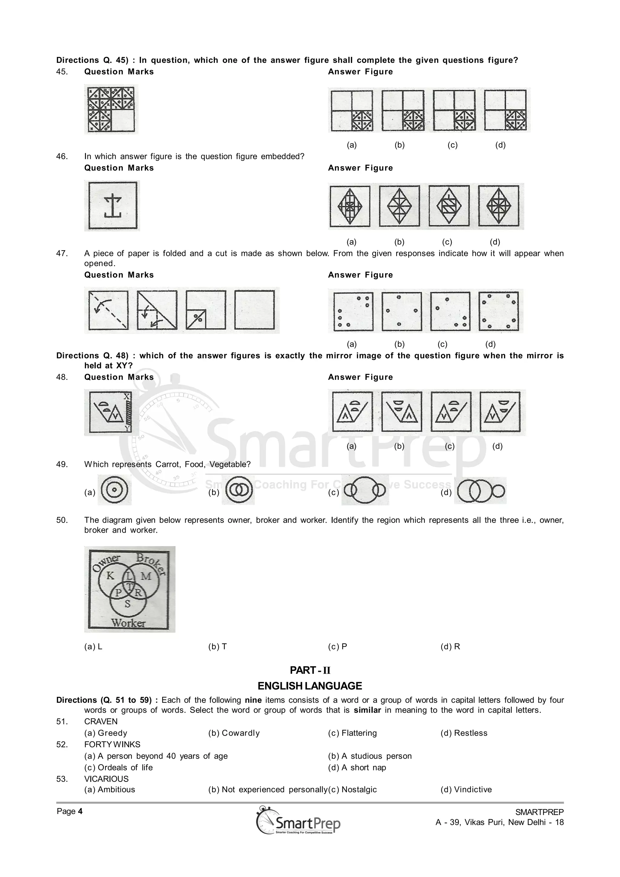 Directions Q. 45) : In question, which one of the answer figure shall complete the given questions figure?
45.    Question M arks                                         Answer Figure




                                                                               (a)       (b)          (c)             (d)
46.      In which answer figure is the question figure embedded?
         Question M arks                                                Answer Figure




                                                                         (a)         (b)        (c)         (d)
47.      A piece of paper is folded and a cut is made as shown below. From the given responses indicate how it will appear when
         opened.
         Question M arks                                            Answer Figure




                                                                    (a)       (b)       (c)        (d)
Directions Q. 48) : which of the answer figures is exactly the mirror image of the question figure when the mirror is
       held at XY?
48.    Question M arks                                         Answer Figure




                                                                               (a)       (b)          (c)             (d)

49.      W hich represents Carrot, Food, Vegetable?


         (a)                             (b)                            (c )                         (d)


50.      The diagram given below represents owner, broker and worker. Identify the region which represents all the three i.e., owner,
         broker and worker.




         (a) L                           (b) T                          (c ) P                       (d) R

                                                           PART - II
                                                      ENGLISH LANGUAGE
Directions (Q. 51 to 59) : Each of the following nine items consists of a word or a group of words   in capital letters followed by four
       words or groups of words. Select the word or group of words that is similar in meaning to     the word in capital letters.
51.    CRAVEN
       (a) Greedy                      (b) Cowardly                   (c ) Flattering                (d) Restless
52.    FORTY WINKS
       (a) A person beyond 40 years of age                            (b) A studious person
       (c ) Ordeals of life                                           (d) A short nap
53.    VICARIOUS
       (a) Ambitious                   (b) Not experienced personally(c ) Nostalgic                  (d) Vindictive

Page 4                                                                                                                  SMARTPREP
                                                                                                   A - 39, Vikas Puri, New Delhi - 18
 