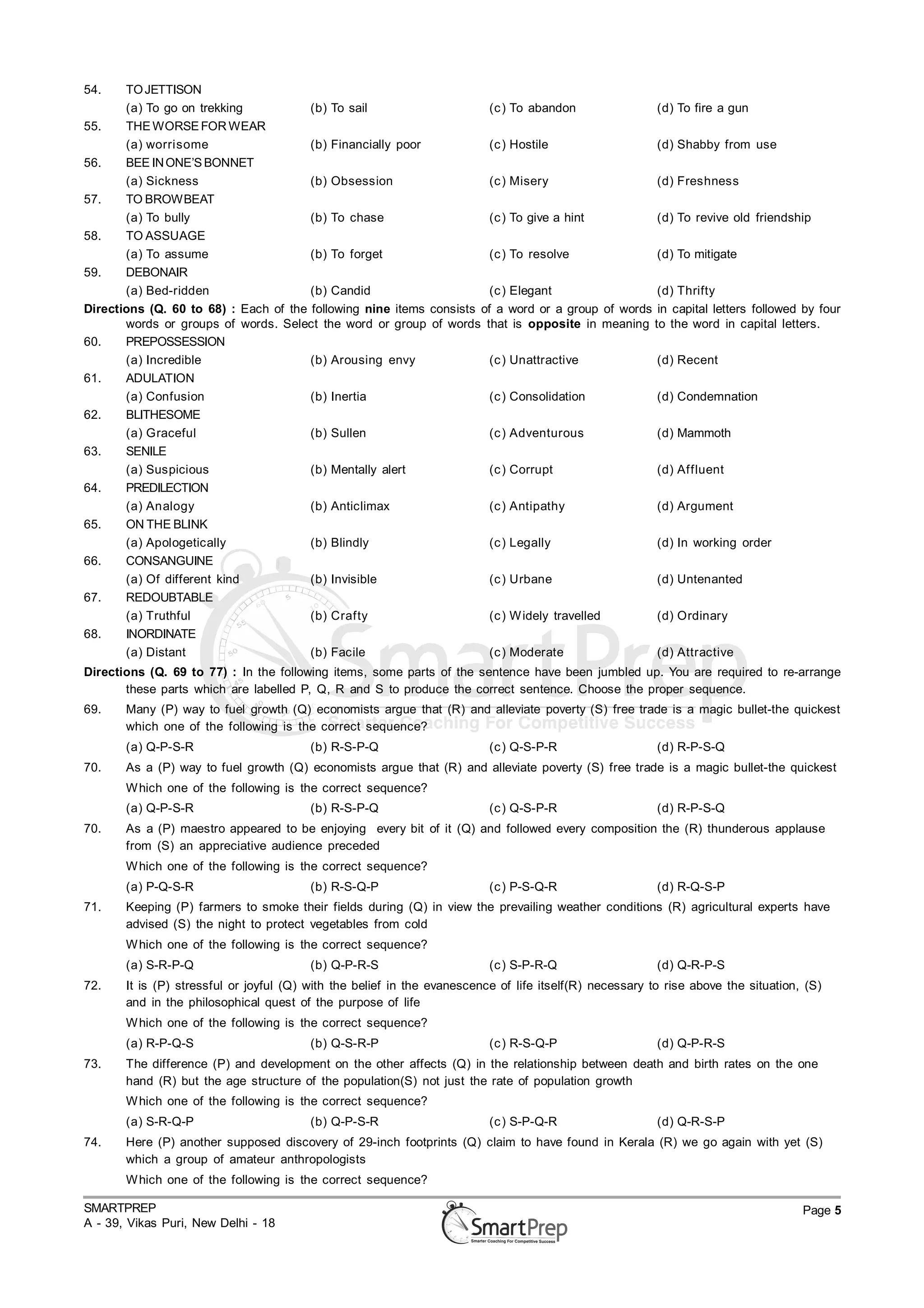 54.    TO JETTISON
       (a) To go on trekking           (b) To sail                     (c ) To abandon             (d) To fire a gun
55.    THE WORSE FOR WEAR
       (a) worrisome                   (b) Financially poor            (c ) Hostile                (d) Shabby from use
56.    BEE IN ONE’S BONNET
       (a) Sickness                    (b) Obsession                   (c ) Misery                 (d) Freshness
57.    TO BROWBEAT
       (a) To bully                    (b) To chase                    (c ) To give a hint         (d) To revive old friendship
58.    TO ASSUAGE
       (a) To assume                   (b) To forget                   (c ) To resolve             (d) To mitigate
59.    DEBONAIR
       (a) Bed-ridden                  (b) Candid                      (c ) Elegant                (d) Thrifty
Directions (Q. 60 to 68) : Each of the following nine items consists of a word or a group of words in capital letters followed by four
       words or groups of words. Select the word or group of words that is opposite in meaning to the word in capital letters.
60.    PREPOSSESSION
       (a) Incredible                  (b) Arousing envy               (c ) Unattractive           (d) Recent
61.    ADULATION
       (a) Confusion                   (b) Inertia                     (c ) Consolidation          (d) Condemnation
62.    BLITHESOME
       (a) Graceful                    (b) Sullen                      (c ) Adventurous            (d) Mammoth
63.    SENILE
       (a) Suspicious                  (b) Mentally alert              (c ) Corrupt                (d) Affluent
64.    PREDILECTION
       (a) Analogy                     (b) Anticlimax                  (c ) Antipathy              (d) Argument
65.    ON THE BLINK
       (a) Apologetically              (b) Blindly                     (c ) Legally                (d) In working order
66.    CONSANGUINE
       (a) Of different kind           (b) Invisible                   (c ) Urbane                 (d) Untenanted
67.    REDOUBTABLE
       (a) Truthful                    (b) Crafty                      (c ) W idely travelled      (d) Ordinary
68.    INORDINATE
       (a) Distant                     (b) Facile                      (c ) Moderate               (d) Attractive
Directions (Q. 69 to 77) : In the following items, some parts of the sentence have been jumbled up. You are required to re-arrange
       these parts which are labelled P, Q, R and S to produce the correct sentence. Choose the proper sequence.
69.    Many (P) way to fuel growth (Q) economists argue that (R) and alleviate poverty (S) free trade is a magic bullet-the quickest
       which one of the following is the correct sequence?
       (a) Q-P-S-R                       (b) R-S-P-Q                      (c ) Q-S-P-R                   (d) R-P-S-Q
70.    As a (P) way to fuel growth (Q) economists argue that (R) and alleviate poverty (S) free trade is a magic bullet-the quickest
       W hich one of the following is the correct sequence?
       (a) Q-P-S-R                       (b) R-S-P-Q                      (c ) Q-S-P-R                   (d) R-P-S-Q
70.    As a (P) maestro appeared to be enjoying every bit of it (Q) and followed every composition the (R) thunderous applause
       from (S) an appreciative audience preceded
       W hich one of the following is the correct sequence?
       (a) P-Q-S-R                       (b) R-S-Q-P                      (c ) P-S-Q-R                   (d) R-Q-S-P
71.    Keeping (P) farmers to smoke their fields during (Q) in view the prevailing weather conditions (R) agricultural experts have
       advised (S) the night to protect vegetables from cold
       W hich one of the following is the correct sequence?
       (a) S-R-P-Q                       (b) Q-P-R-S                      (c ) S-P-R-Q                   (d) Q-R-P-S
72.    It is (P) stressful or joyful (Q) with the belief in the evanescence of life itself(R) necessary to rise above the situation, (S)
       and in the philosophical quest of the purpose of life
       W hich one of the following is the correct sequence?
       (a) R-P-Q-S                       (b) Q-S-R-P                      (c ) R-S-Q-P                   (d) Q-P-R-S
73.    The difference (P) and development on the other affects (Q) in the relationship between death and birth rates on the one
       hand (R) but the age structure of the population(S) not just the rate of population growth
       W hich one of the following is the correct sequence?
       (a) S-R-Q-P                       (b) Q-P-S-R                      (c ) S-P-Q-R                   (d) Q-R-S-P
74.    Here (P) another supposed discovery of 29-inch footprints (Q) claim to have found in Kerala (R) we go again with yet (S)
       which a group of amateur anthropologists
       W hich one of the following is the correct sequence?

SMARTPREP                                                                                                                           Page 5
A - 39, Vikas Puri, New Delhi - 18
 