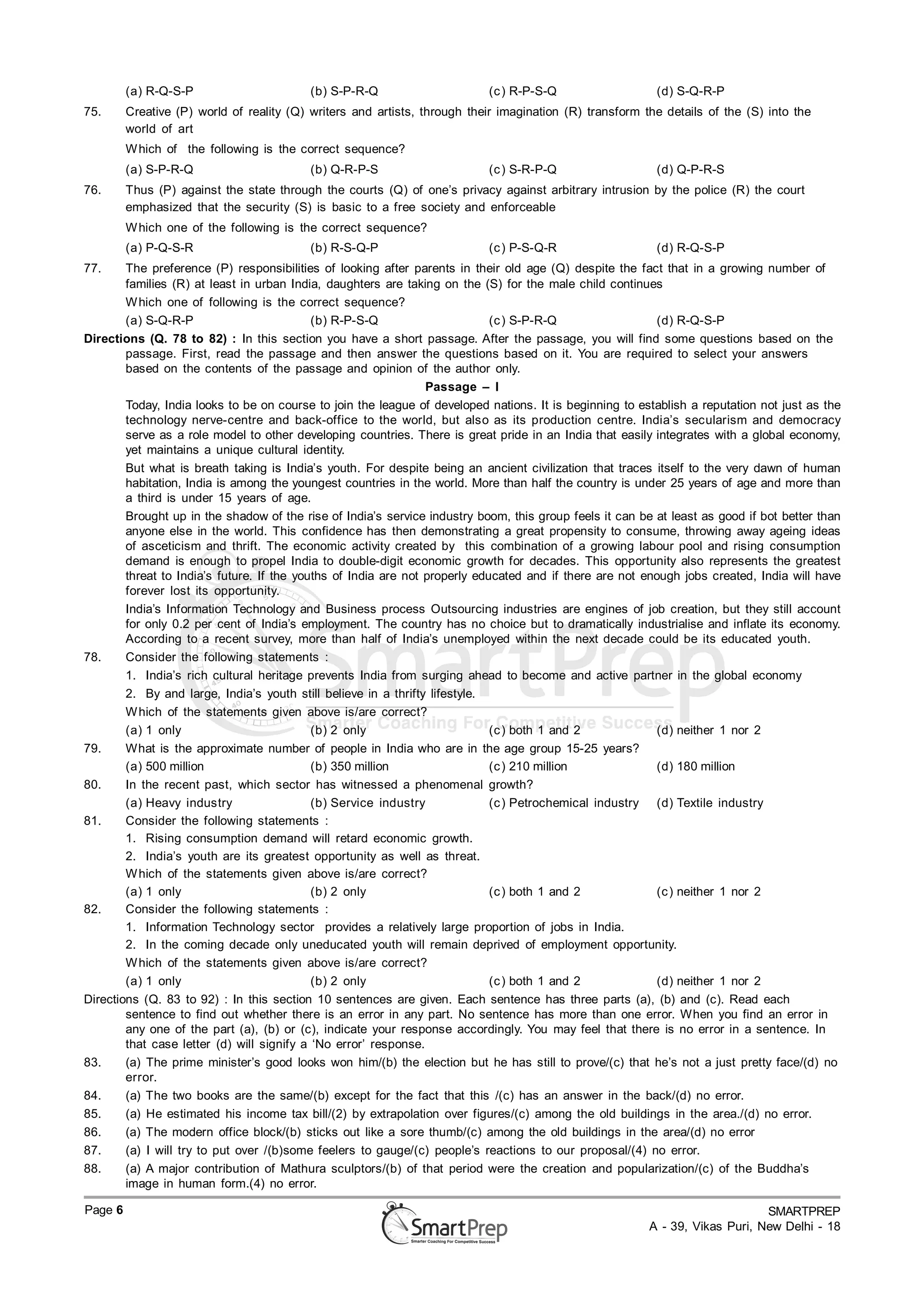 (a) R-Q-S-P                      (b) S-P-R-Q                      (c ) R-P-S-Q                   (d) S-Q-R-P
75.      Creative (P) world of reality (Q) writers and artists, through their imagination (R) transform the details of the (S) into the
         world of art
         W hich of the following is the correct sequence?
         (a) S-P-R-Q                      (b) Q-R-P-S                      (c ) S-R-P-Q                   (d) Q-P-R-S
76.      Thus (P) against the state through the courts (Q) of one’s privacy against arbitrary intrusion by the police (R) the court
         emphasized that the security (S) is basic to a free society and enforceable
         W hich one of the following is the correct sequence?
         (a) P-Q-S-R                      (b) R-S-Q-P                      (c ) P-S-Q-R                   (d) R-Q-S-P
77.     The preference (P) responsibilities of looking after parents in their old age (Q) despite the fact that in a growing number of
        families (R) at least in urban India, daughters are taking on the (S) for the male child continues
        W hich one of following is the correct sequence?
        (a) S-Q-R-P                         (b) R-P-S-Q                      (c ) S-P-R-Q                  (d) R-Q-S-P
Directions (Q. 78 to 82) : In this section you have a short passage. After the passage, you will find some questions based on the
        passage. First, read the passage and then answer the questions based on it. You are required to select your answers
        based on the contents of the passage and opinion of the author only.
                                                                 Passage – I
        Today, India looks to be on course to join the league of developed nations. It is beginning to establish a reputation not just as the
        technology nerve-centre and back-office to the world, but also as its production centre. India’s secularism and democracy
        serve as a role model to other developing countries. There is great pride in an India that easily integrates with a global economy,
        yet maintains a unique cultural identity.
        But what is breath taking is India’s youth. For despite being an ancient civilization that traces itself to the very dawn of human
        habitation, India is among the youngest countries in the world. More than half the country is under 25 years of age and more than
        a third is under 15 years of age.
        Brought up in the shadow of the rise of India’s service industry boom, this group feels it can be at least as good if bot better than
        anyone else in the world. This confidence has then demonstrating a great propensity to consume, throwing away ageing ideas
        of asceticism and thrift. The economic activity created by this combination of a growing labour pool and rising consumption
        demand is enough to propel India to double-digit economic growth for decades. This opportunity also represents the greatest
        threat to India’s future. If the youths of India are not properly educated and if there are not enough jobs created, India will have
        forever lost its opportunity.
        India’s Information Technology and Business process Outsourcing industries are engines of job creation, but they still account
        for only 0.2 per cent of India’s employment. The country has no choice but to dramatically industrialise and inflate its economy.
        According to a recent survey, more than half of India’s unemployed within the next decade could be its educated youth.
78.     Consider the following statements :
        1. India’s rich cultural heritage prevents India from surging ahead to become and active partner in the global economy
        2. By and large, India’s youth still believe in a thrifty lifestyle.
        W hich of the statements given above is/are correct?
        (a) 1 only                          (b) 2 only                       (c ) both 1 and 2             (d) neither 1 nor 2
79.     What is the approximate number of people in India who are in the age group 15-25 years?
        (a) 500 million                     (b) 350 million                  (c ) 210 million              (d) 180 million
80.     In the recent past, which sector has witnessed a phenomenal growth?
        (a) Heavy industry                  (b) Service industry             (c ) Petrochemical industry (d) Textile industry
81.     Consider the following statements :
        1. Rising consumption demand will retard economic growth.
        2. India’s youth are its greatest opportunity as well as threat.
        W hich of the statements given above is/are correct?
        (a) 1 only                          (b) 2 only                       (c ) both 1 and 2             (c ) neither 1 nor 2
82.     Consider the following statements :
        1. Information Technology sector provides a relatively large proportion of jobs in India.
        2. In the coming decade only uneducated youth will remain deprived of employment opportunity.
        W hich of the statements given above is/are correct?
        (a) 1 only                          (b) 2 only                       (c ) both 1 and 2             (d) neither 1 nor 2
Directions (Q. 83 to 92) : In this section 10 sentences are given. Each sentence has three parts (a), (b) and (c). Read each
        sentence to find out whether there is an error in any part. No sentence has more than one error. When you find an error in
        any one of the part (a), (b) or (c), indicate your response accordingly. You may feel that there is no error in a sentence. In
        that case letter (d) will signify a ‘No error’ response.
83.     (a) The prime minister’s good looks won him/(b) the election but he has still to prove/(c) that he’s not a just pretty face/(d) no
        error.
84.     (a) The two books are the same/(b) except for the fact that this /(c) has an answer in the back/(d) no error.
85.     (a) He estimated his income tax bill/(2) by extrapolation over figures/(c) among the old buildings in the area./(d) no error.
 150. (a) The modern office block/(b) sticks out like a sore thumb/(c) among the old buildings in the area/(d) no error
86.
87.     (a) I will try to put over /(b)some feelers to gauge/(c) people’s reactions to our proposal/(4) no error.
88.     (a) A major contribution of Mathura sculptors/(b) of that period were the creation and popularization/(c) of the Buddha’s
        image in human form.(4) no error.

Page 6                                                                                                                        SMARTPREP
                                                                                                         A - 39, Vikas Puri, New Delhi - 18
 