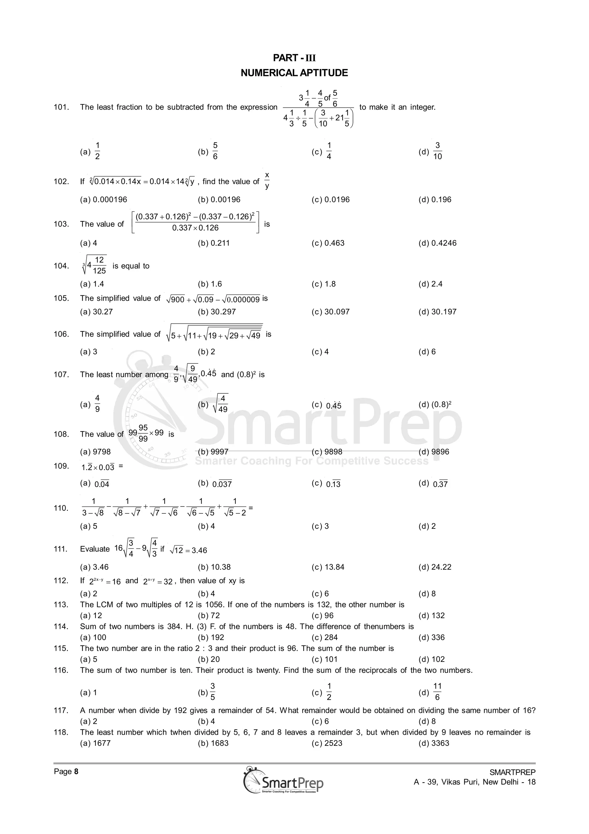 PART - III
                                                                           NUMERICAL APTITUDE
                                                                                        1 4 5
                                                                                       3  of
101.     The least fraction to be subtracted from the expression                        4 5 6      to make it an integer.
                                                                                                                        .
                                                                                     1 1  3    1
                                                                                    4     21 
                                                                                     3 5  10   5

                  1                                               5                               1                        3
         (a)                                                (b)                            (c )                     (d)
                  2                                               6                               4                       10

              2
                                                                                x
102.     If       0.014  0.14x  0.014  14 2 y , find the value of
                                                                                y
         (a) 0.000196                                       (b) 0.00196                    (c ) 0.0196              (d) 0.196
                                                        2                   2
                                  (0.337  0.126)  (0.337  0.126) 
103.     The value of                                                is
                                             0.337  0.126          
         (a) 4                                              (b) 0.211                      (c ) 0.463               (d) 0.4246

                  12
104.      3   4       is equal to
                  125
         (a) 1.4                                            (b) 1.6                        (c ) 1.8                 (d) 2.4
105.     The simplified value of                   900  0.09  .000009 is
         (a) 30.27                                          (b) 30.297                     (c ) 30.097              (d) 30.197

106.     The simplified value of                   5  11  19  29  49 is
         (a) 3                                              (b) 2                          (c ) 4                   (d) 6

                                                   4   9    
107.     The least number among                      ,   ,0.45 and (0.8)2 is
                                                   9 49

                  4                                                    4
         (a)                                                (b)                                   
                                                                                           (c ) 0.45                (d) (0.8) 2
                  9                                                   49

                                  95
108.     The value of 99              99 is
                                  99
         (a) 9798                                           (b) 9997                       (c ) 9898                (d) 9896
109.     1.2  0.03 =
         (a) 0.04                                           (b) 0.037                      (c ) 0.13                (d) 0.37

           1     1      1      1      1
110.                                  =
         3 8   8 7   7 6   6 5   5 2
         (a) 5                                              (b) 4                          (c ) 3                   (d) 2

                                3    4
111.     Evaluate 16              9   if          12  3.46
                                4    3
         (a) 3.46                                           (b) 10.38                      (c ) 13.84               (d) 24.22
112.     If 2     2 x y
                            16 and 2   x y
                                                32 , then value of xy is
         (a) 2                            (b) 4                           (c ) 6                     (d) 8
113.     The LCM of two multiples of 12 is 1056. If one of the numbers is 132, the other number is
         (a) 12                           (b) 72                          (c ) 96                    (d) 132
114.     Sum of two numbers is 384. H. (3) F. of the numbers is 48. The difference of thenumbers is
         (a) 100                          (b) 192                         (c ) 284                   (d) 336
115.     The two number are in the ratio 2 : 3 and their product is 96. The sum of the number is
         (a) 5                            (b) 20                          (c ) 101                   (d) 102
116.     The sum of two number is ten. Their product is twenty. Find the sum of the reciprocals of the two numbers.

                                                                  3                               1                       11
         (a) 1                                              (b)                            (c )                     (d)
                                                                  5                               2                       6
117.     A number when divide by 192 gives a remainder of 54. W hat remainder would be obtained on dividing the same number of 16?
         (a) 2                          (b) 4                         (c ) 6                       (d) 8
118.     The least number which twhen divided by 5, 6, 7 and 8 leaves a remainder 3, but when divided by 9 leaves no remainder is
         (a) 1677                       (b) 1683                      (c ) 2523                    (d) 3363


Page 8                                                                                                                                  SMARTPREP
                                                                                                                   A - 39, Vikas Puri, New Delhi - 18
 