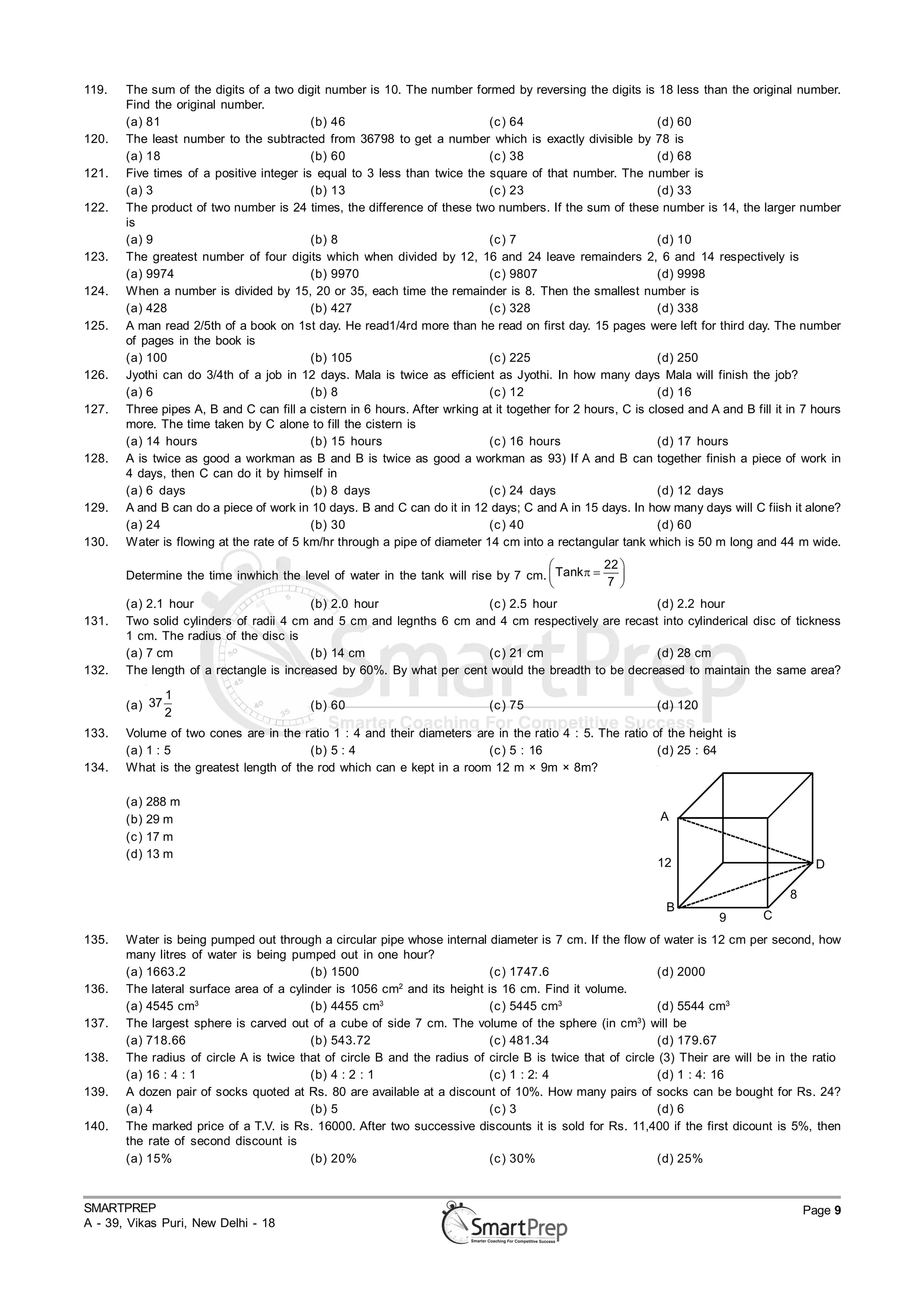 119.   The sum of the digits of a two digit number is 10. The number formed by reversing the digits is 18 less than the original number.
       Find the original number.
       (a) 81                             (b) 46                           (c ) 64                           (d) 60
120.   The least number to the subtracted from 36798 to get a number which is exactly divisible by 78 is
       (a) 18                             (b) 60                           (c ) 38                           (d) 68
121.   Five times of a positive integer is equal to 3 less than twice the square of that number. The number is
       (a) 3                              (b) 13                           (c ) 23                           (d) 33
122.   The product of two number is 24 times, the difference of these two numbers. If the sum of these number is 14, the larger number
       is
       (a) 9                              (b) 8                            (c ) 7                            (d) 10
123.   The greatest number of four digits which when divided by 12, 16 and 24 leave remainders 2, 6 and 14 respectively is
       (a) 9974                           (b) 9970                         (c ) 9807                         (d) 9998
124.   When a number is divided by 15, 20 or 35, each time the remainder is 8. Then the smallest number is
       (a) 428                            (b) 427                          (c ) 328                          (d) 338
125.   A man read 2/5th of a book on 1st day. He read1/4rd more than he read on first day. 15 pages were left for third day. The number
       of pages in the book is
       (a) 100                            (b) 105                          (c ) 225                          (d) 250
126.   Jyothi can do 3/4th of a job in 12 days. Mala is twice as efficient as Jyothi. In how many days Mala will finish the job?
       (a) 6                              (b) 8                            (c ) 12                           (d) 16
127.   Three pipes A, B and C can fill a cistern in 6 hours. After wrking at it together for 2 hours, C is closed and A and B fill it in 7 hours
       more. The time taken by C alone to fill the cistern is
       (a) 14 hours                       (b) 15 hours                     (c ) 16 hours                     (d) 17 hours
128.   A is twice as good a workman as B and B is twice as good a workman as 93) If A and B can together finish a piece of work in
       4 days, then C can do it by himself in
       (a) 6 days                         (b) 8 days                       (c ) 24 days                      (d) 12 days
129.   A and B can do a piece of work in 10 days. B and C can do it in 12 days; C and A in 15 days. In how many days will C fiish it alone?
       (a) 24                             (b) 30                           (c ) 40                           (d) 60
130.   Water is flowing at the rate of 5 km/hr through a pipe of diameter 14 cm into a rectangular tank which is 50 m long and 44 m wide.
                                                                                              22 
       Determine the time inwhich the level of water in the tank will rise by 7 cm.  Tank      
                                                                                              7 
       (a) 2.1 hour                      (b) 2.0 hour                 (c ) 2.5 hour                 (d) 2.2 hour
131.   Two solid cylinders of radii 4 cm and 5 cm and legnths 6 cm and 4 cm respectively are recast into cylinderical disc of tickness
       1 cm. The radius of the disc is
       (a) 7 cm                          (b) 14 cm                    (c ) 21 cm                    (d) 28 cm
132.   The length of a rectangle is increased by 60%. By what per cent would the breadth to be decreased to maintain the same area?

                1
       (a) 37                             (b) 60                            (c ) 75                         (d) 120
                2
133.   Volume of two cones are in the ratio 1 : 4 and their diameters are in the ratio 4 : 5. The ratio of the height is
       (a) 1 : 5                         (b) 5 : 4                      (c ) 5 : 16                      (d) 25 : 64
134.   What is the greatest length of the rod which can e kept in a room 12 m × 9m × 8m?

       (a)    288 m
       (b)    29 m                                                                                           A
       (c )   17 m
       (d)    13 m
                                                                                                            12                              D

                                                                                                                                      8
                                                                                                              B
                                                                                                                        9        C
135.   Water is being pumped out through a circular pipe whose internal diameter is 7 cm. If the flow of water is 12 cm per second, how
       many litres of water is being pumped out in one hour?
       (a) 1663.2                        (b) 1500                         (c ) 1747.6                      (d) 2000
136.   The lateral surface area of a cylinder is 1056 cm2 and its height is 16 cm. Find it volume.
       (a) 4545 cm3                      (b) 4455 cm3                     (c ) 5445 cm3                    (d) 5544 cm3
                                                                                                       3
137.   The largest sphere is carved out of a cube of side 7 cm. The volume of the sphere (in cm ) will be
       (a) 718.66                        (b) 543.72                       (c ) 481.34                      (d) 179.67
138.   The radius of circle A is twice that of circle B and the radius of circle B is twice that of circle (3) Their are will be in the ratio
       (a) 16 : 4 : 1                    (b) 4 : 2 : 1                    (c ) 1 : 2: 4                    (d) 1 : 4: 16
139.   A dozen pair of socks quoted at Rs. 80 are available at a discount of 10%. How many pairs of socks can be bought for Rs. 24?
       (a) 4                             (b) 5                            (c ) 3                           (d) 6
140.   The marked price of a T.V. is Rs. 16000. After two successive discounts it is sold for Rs. 11,400 if the first dicount is 5%, then
       the rate of second discount is
       (a) 15%                           (b) 20%                          (c ) 30%                         (d) 25%



SMARTPREP                                                                                                                                 Page 9
A - 39, Vikas Puri, New Delhi - 18
 
