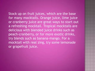 	Stock up on fruit juices, which are the base for many mocktails. Orange juice, lime juice or cranberry juice are great ways to start out a refreshing mocktail. Tropical mocktails are delicious with blended juice drinks such as peach-cranberry, or for more exotic drinks, try blends such as banana-mango. For a mocktail with real zing, try some lemonade or grapefruit juice.