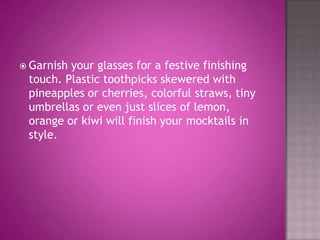 Garnish your glasses for a festive finishing touch. Plastic toothpicks skewered with pineapples or cherries, colorful straws, tiny umbrellas or even just slices of lemon, orange or kiwi will finish your mocktails in style.