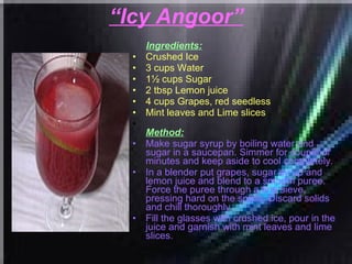 “ Icy Angoor” Ingredients: Crushed Ice  3 cups Water  1½ cups Sugar  2 tbsp Lemon juice  4 cups Grapes, red seedless  Mint leaves and Lime slices   Method: Make sugar syrup by boiling water and sugar in a saucepan. Simmer for couple of minutes and keep aside to cool completely.  In a blender put grapes, sugar syrup and lemon juice and blend to a smooth puree. Force the puree through a fine sieve, pressing hard on the solids. Discard solids and chill thoroughly.  Fill the glasses with crushed ice, pour in the juice and garnish with mint leaves and lime slices. 