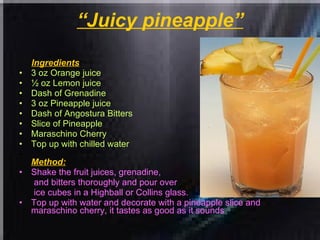 “ Juicy pineapple” Ingredients : 3 oz Orange juice  ½ oz Lemon juice  Dash of Grenadine  3 oz Pineapple juice  Dash of Angostura Bitters  Slice of Pineapple  Maraschino Cherry  Top up with chilled water Method: Shake the fruit juices, grenadine,  and bitters thoroughly and pour over ice cubes in a Highball or Collins glass.  Top up with water and decorate with a pineapple slice and maraschino cherry, it tastes as good as it sounds 