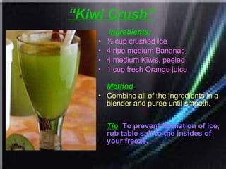 “ Kiwi Crush”   Ingredients: ½ cup crushed Ice  4 ripe medium Bananas  4 medium Kiwis, peeled  1 cup fresh Orange juice   Method : Combine all of the ingredients in a blender and puree until smooth. Tip :  To prevent formation of ice, rub table salt to the insides of your freeze.   
