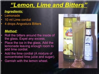 “ Lemon, Lime and Bitters”   Ingredients: Lemonade  10 ml Lime cordial  4 drops Angostura Bitters   Method: Roll the bitters around the inside of the glass. Expel any excess.  Place the ice in the glass. Add the lemonade leaving enough room to add lime cordial.  Add the lime cordial (A mixture of concentrated lime juice and sugar).  Garnish with the lemon wheel.   