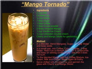 “ Mango Tornado”   Ingredients : 2 cup Milk  Crushed Ice  ½ cup Water  7 tbsp Sugar  1 tbsp Coffee  1 tbsp Cocoa powder  2 finely chopped Mango  1 cup Vanilla Ice Cream  ¼ cup Unbeaten Double cream  Cherry and Mango Sticks for garnishing   Method: In a Blender, blend Mangoes, Sugar, ½ Tcup Water and keep aside.  In a small pan, mix Coffee, Cocoa Powder, 2 tbsp Water. Heat it on a medium flame for 5-10 seconds and keep on stirring continuously. See that it does not burn.  To the blended Mango add this Coffee Mixture, Ice-cream, Milk and Cream. Blend again till frothy.  Serve chilled with Crushed Ice and garnish the glass with Cherry and Mango Sticks.   