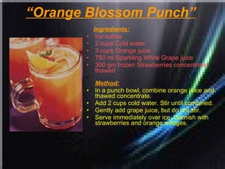 “ Orange Blossom Punch”   Ingredients: Ice cubes  2 cups Cold water  3 cups Orange juice  750 ml Sparkling White Grape juice  300 gm frozen Strawberries concentrate, thawed   Method: In a punch bowl, combine orange juice and thawed concentrate.  Add 2 cups cold water. Stir until combined.  Gently add grape juice, but do not stir.  Serve immediately over ice. Garnish with strawberries and orange wedges. 