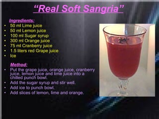 “ Real Soft Sangria”   Ingredients: 50 ml Lime juice  50 ml Lemon juice  100 ml Sugar syrup  300 ml Orange juice  75 ml Cranberry juice  1.5 liters red Grape juice  Ice  Method: Put the grape juice, orange juice, cranberry juice, lemon juice and lime juice into a chilled punch bowl.  Add the sugar syrup and stir well.  Add ice to punch bowl.  Add slices of lemon, lime and orange.   
