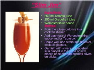 “ Slim Jim”   Ingredients: 250 ml Tomato juice  250 ml Grapefruit juice  Worcestershire sauce   Method: Pour the juices onto ice in a cocktail shaker.  Add dash(es) of Worcestershire sauce and/or Tabasco.  Shake well and strain into flutes or cocktail glasses.  Garnish with slivers of grapefruit skin placed in the glass or with pieces of celery and cocktail olives on sticks. 