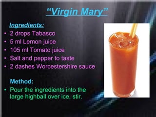 “ Virgin Mary”   Ingredients: 2 drops Tabasco  5 ml Lemon juice  105 ml Tomato juice  Salt and pepper to taste  2 dashes Worcestershire sauce   Method: Pour the ingredients into the large highball over ice, stir.   
