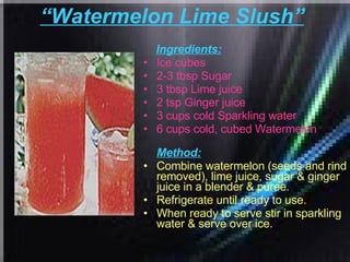 “ Watermelon Lime Slush”   Ingredients: Ice cubes  2-3 tbsp Sugar  3 tbsp Lime juice  2 tsp Ginger juice  3 cups cold Sparkling water  6 cups cold, cubed Watermelon   Method: Combine watermelon (seeds and rind removed), lime juice, sugar & ginger juice in a blender & puree.  Refrigerate until ready to use.  When ready to serve stir in sparkling water & serve over ice.  