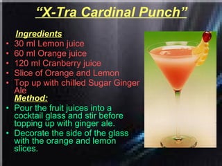 “ X-Tra Cardinal Punch” Ingredients : 30 ml Lemon juice  60 ml Orange juice  120 ml Cranberry juice  Slice of Orange and Lemon  Top up with chilled Sugar Ginger Ale   Method: Pour the fruit juices into a cocktail glass and stir before topping up with ginger ale.  Decorate the side of the glass with the orange and lemon slices.  