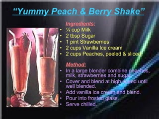 “ Yummy Peach & Berry Shake”   Ingredients: ¼ cup Milk  2 tbsp Sugar  1 pint Strawberries  2 cups Vanilla Ice cream  2 cups Peaches, peeled & sliced   Method: In a large blender combine peaches, milk, strawberries and sugar.  Cover and blend at high speed until well blended.  Add vanilla ice cream and blend.  Pour into frosted glass.  Serve chilled.  