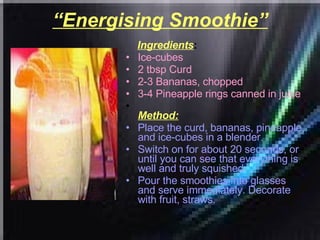“ Energising Smoothie” Ingredients : Ice-cubes  2 tbsp Curd  2-3 Bananas, chopped  3-4 Pineapple rings canned in juice   Method: Place the curd, bananas, pineapple, and ice-cubes in a blender.  Switch on for about 20 seconds, or until you can see that everything is well and truly squished.  Pour the smoothies into glasses and serve immediately. Decorate with fruit, straws.  