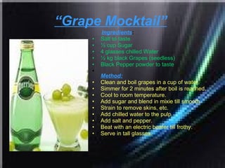 “ Grape Mocktail”   Ingredients : Salt to taste  ½ cup Sugar  4 glasses chilled Water  ½ kg black Grapes (seedless)  Black Pepper powder to taste   Method: Clean and boil grapes in a cup of water.  Simmer for 2 minutes after boil is reached.  Cool to room temperature.  Add sugar and blend in mixie till smooth.  Strain to remove skins, etc.  Add chilled water to the pulp.  Add salt and pepper.  Beat with an electric beater till frothy.  Serve in tall glasses.  