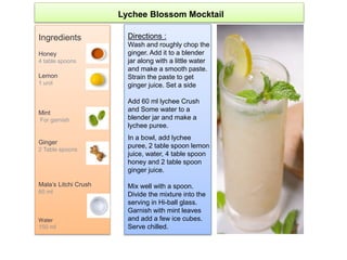 Ingredients
Honey
4 table spoons
Lemon
1 unit
Mint
For garnish
Ginger
2 Table spoons
Mala’s Litchi Crush
60 ml
Water
150 ml
Directions :
Wash and roughly chop the
ginger. Add it to a blender
jar along with a little water
and make a smooth paste.
Strain the paste to get
ginger juice. Set a side
Add 60 ml lychee Crush
and Some water to a
blender jar and make a
lychee puree.
In a bowl, add lychee
puree, 2 table spoon lemon
juice, water, 4 table spoon
honey and 2 table spoon
ginger juice.
Mix well with a spoon.
Divide the mixture into the
serving in Hi-ball glass.
Garnish with mint leaves
and add a few ice cubes.
Serve chilled.
Lychee Blossom Mocktail
 