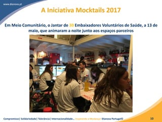 Compromisso| Solidariedade| Tolerância| Internacionalidade… Inspirando a Mudança! Dianova Portugal© 10
A Iniciativa Mocktails 2017
Em Meio Comunitário, o Jantar de 30 Embaixadores Voluntários de Saúde, a 13 de
maio, que animaram a noite junto aos espaços parceiros
 