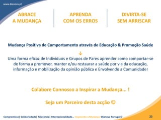 Compromisso| Solidariedade| Tolerância| Internacionalidade… Inspirando a Mudança! Dianova Portugal© 23
Mudança Positiva de Comportamento através de Educação & Promoção Saúde
↓
Uma forma eficaz de Indivíduos e Grupos de Pares aprender como comportar-se
de forma a promover, manter e/ou restaurar a saúde por via da educação,
informação e mobilização da opinião pública e Envolvendo a Comunidade!
Colabore Connosco a Inspirar a Mudança... !
Seja um Parceiro desta acção 
ABRACE
A MUDANÇA
APRENDA
COM OS ERROS
DIVIRTA-SE
SEM ARRISCAR
 