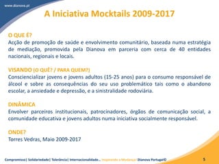 Compromisso| Solidariedade| Tolerância| Internacionalidade… Inspirando a Mudança! Dianova Portugal© 5
A Iniciativa Mocktails 2009-2017
O QUE É?
Acção de promoção de saúde e envolvimento comunitário, baseada numa estratégia
de mediação, promovida pela Dianova em parceria com cerca de 40 entidades
nacionais, regionais e locais.
VISANDO (O QUÊ? / PARA QUEM?)
Consciencializar jovens e jovens adultos (15-25 anos) para o consumo responsável de
álcool e sobre as consequências do seu uso problemático tais como o abandono
escolar, a ansiedade e depressão, e a sinistralidade rodoviária.
DINÂMICA
Envolver parceiros institucionais, patrocinadores, órgãos de comunicação social, a
comunidade educativa e jovens adultos numa iniciativa socialmente responsável.
ONDE?
Torres Vedras, Maio 2009-2017
 