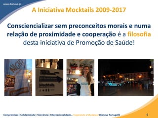 Compromisso| Solidariedade| Tolerância| Internacionalidade… Inspirando a Mudança! Dianova Portugal© 6
A Iniciativa Mocktails 2009-2017
Consciencializar sem preconceitos morais e numa
relação de proximidade e cooperação é a filosofia
desta iniciativa de Promoção de Saúde!
 