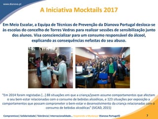Compromisso| Solidariedade| Tolerância| Internacionalidade… Inspirando a Mudança! Dianova Portugal© 7
A Iniciativa Mocktails 2017
“Em 2014 foram registadas […] 88 situações em que a criança/jovem assume comportamentos que afectam
o seu bem-estar relacionadas com o consumo de bebidas alcoólicas, e 123 situações por exposição a
comportamentos que possam comprometer o bem-estar e desenvolvimento da criança relacionadas com o
consumo de bebidas alcoólicas” (SICAD, 2015)
Em Meio Escolar, a Equipa de Técnicos de Prevenção da Dianova Portugal desloca-se
às escolas do concelho de Torres Vedras para realizar sessões de sensibilização junto
dos alunos. Visa consciencializar para um consumo responsável do álcool,
explicando as consequências nefastas do seu abuso.
 