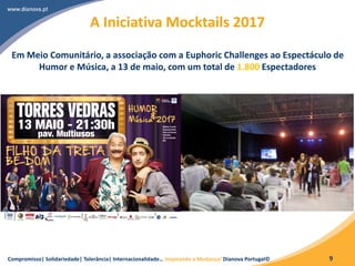Compromisso| Solidariedade| Tolerância| Internacionalidade… Inspirando a Mudança! Dianova Portugal© 9
A Iniciativa Mocktails 2017
Em Meio Comunitário, a associação com a Euphoric Challenges ao Espectáculo de
Humor e Música, a 13 de maio, com um total de 1.800 Espectadores
 