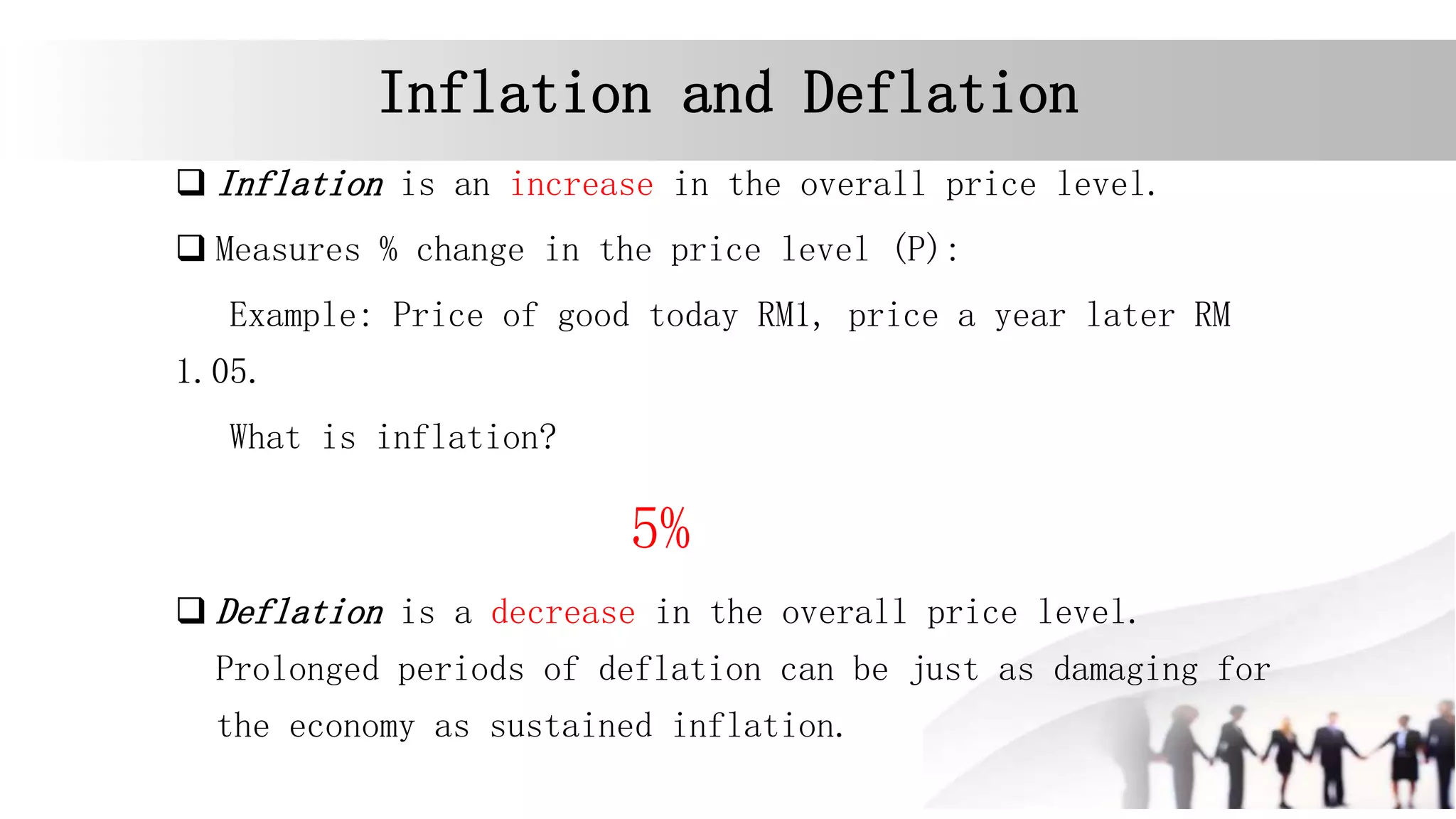 Inflation and Deflation
 Inflation is an increase in the overall price level.
 Measures % change in the price level (P):
Example: Price of good today RM1, price a year later RM
1.05.
What is inflation?
5%
 Deflation is a decrease in the overall price level.
Prolonged periods of deflation can be just as damaging for
the economy as sustained inflation.
 