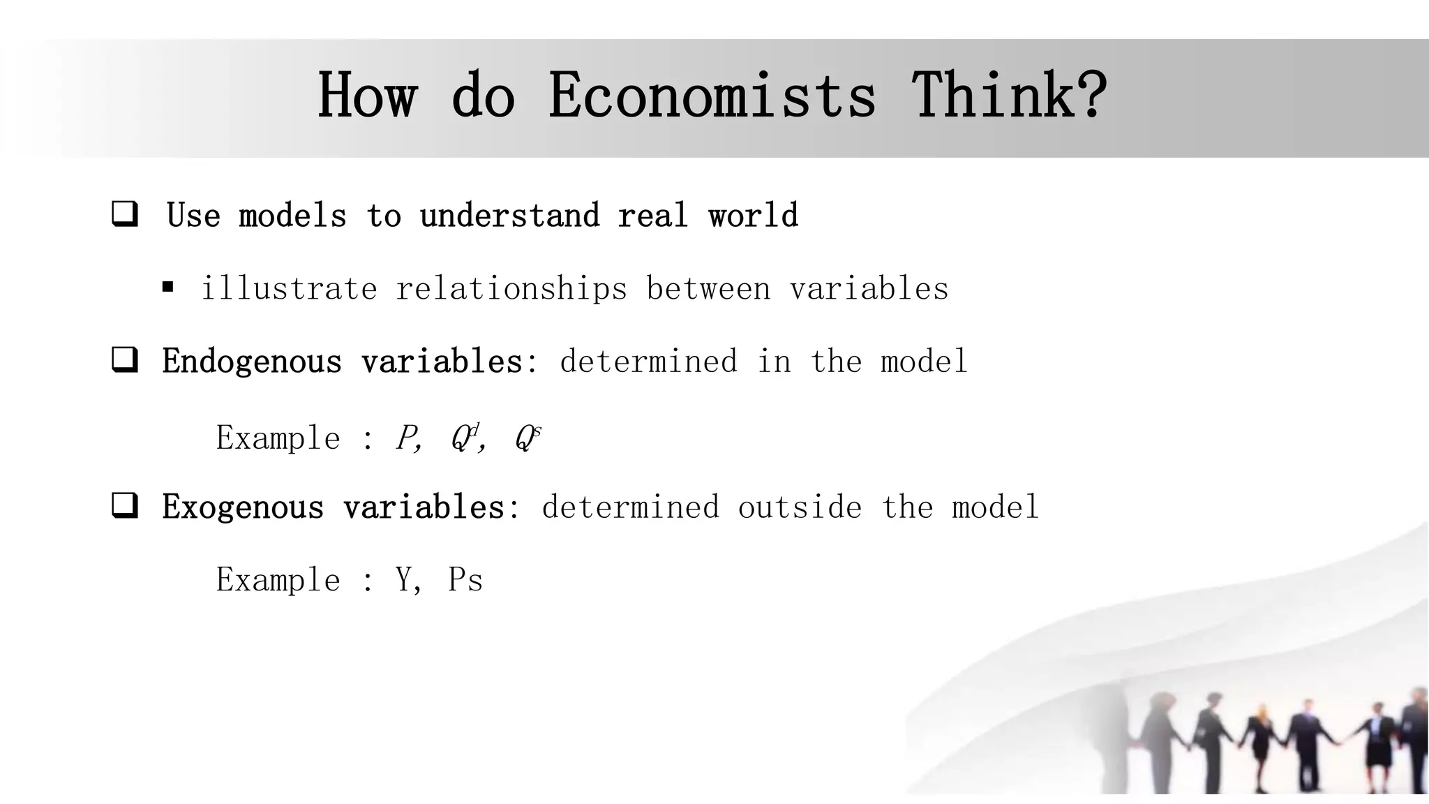 How do Economists Think?
 Use models to understand real world
 illustrate relationships between variables
 Endogenous variables: determined in the model
Example : P, Qd
, Qs
 Exogenous variables: determined outside the model
Example : Y, Ps
 