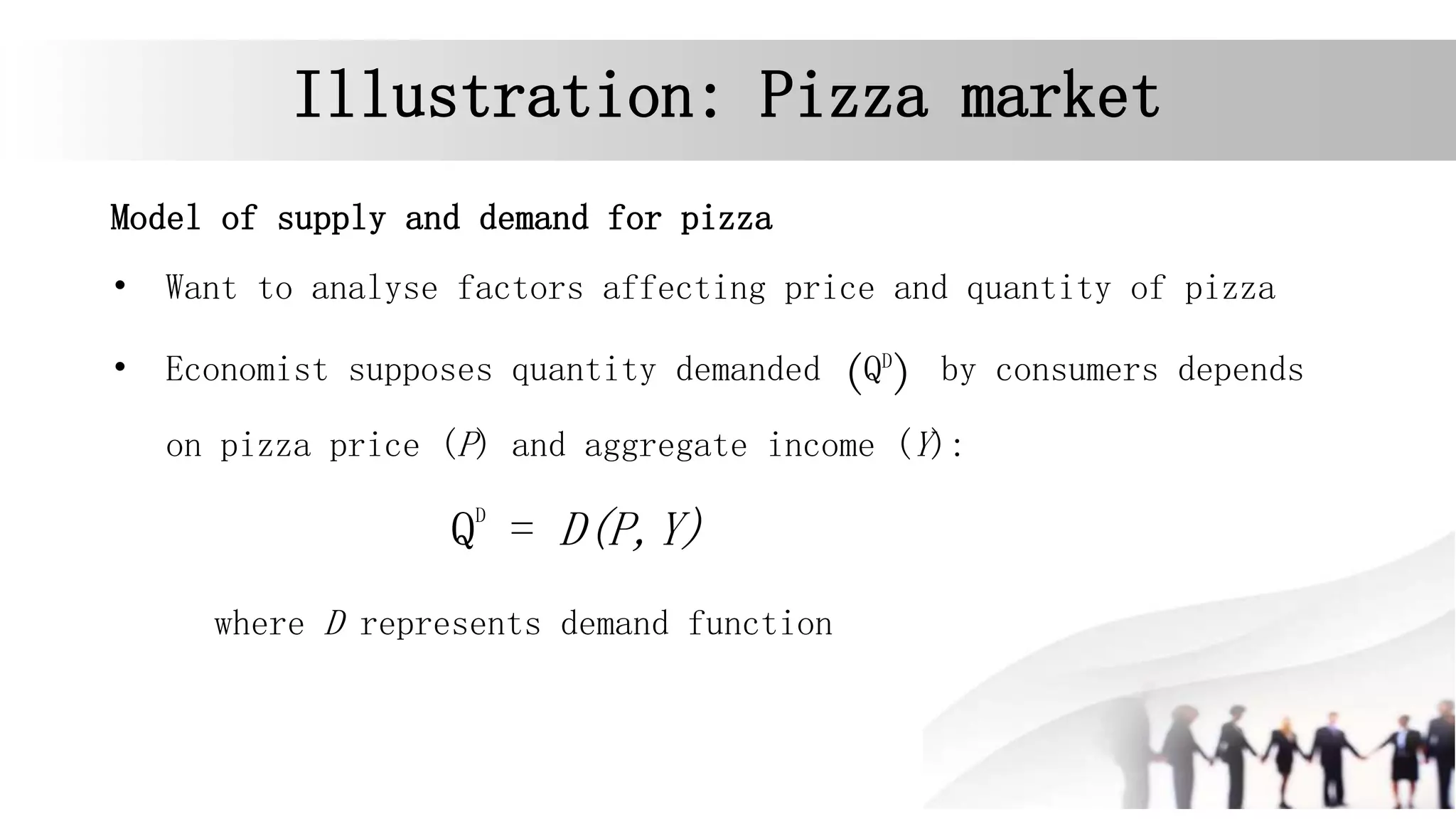 Illustration: Pizza market
Model of supply and demand for pizza
• Want to analyse factors affecting price and quantity of pizza
• Economist supposes quantity demanded (QD
) by consumers depends
on pizza price (P) and aggregate income (Y):
QD
= D(P,Y)
where D represents demand function
 