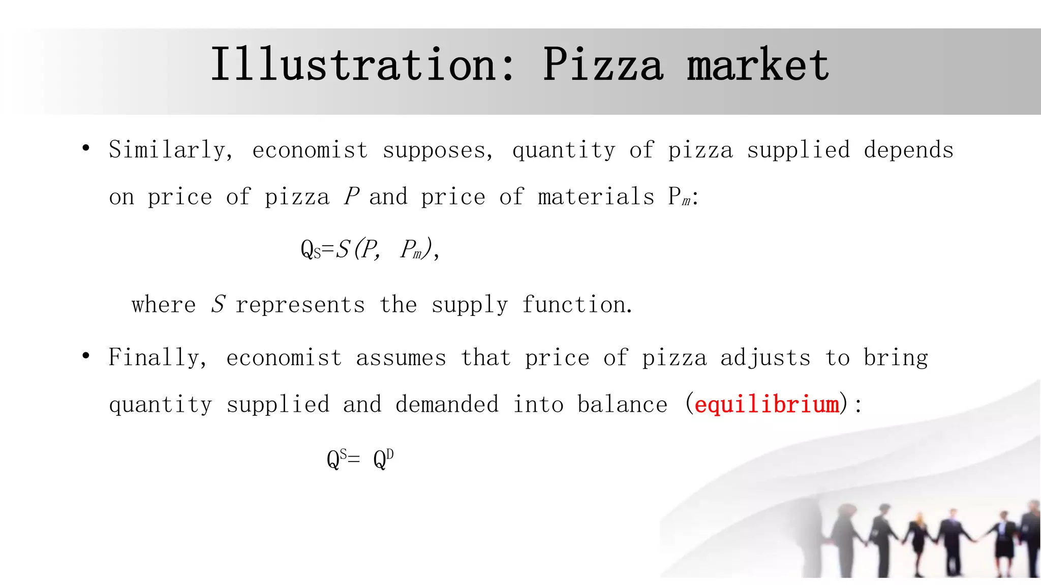 Illustration: Pizza market
• Similarly, economist supposes, quantity of pizza supplied depends
on price of pizza P and price of materials Pm:
QS=S(P, Pm),
where S represents the supply function.
• Finally, economist assumes that price of pizza adjusts to bring
quantity supplied and demanded into balance (equilibrium):
QS
= QD
 