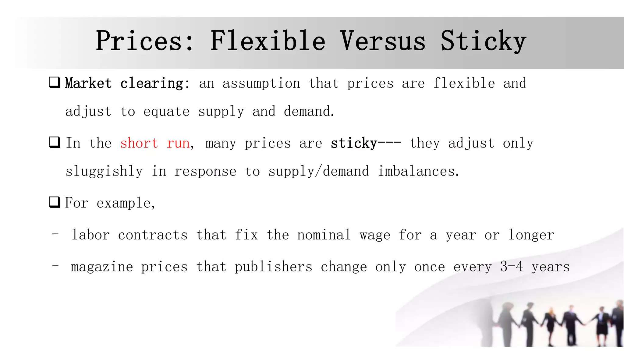 Prices: Flexible Versus Sticky
 Market clearing: an assumption that prices are flexible and
adjust to equate supply and demand.
 In the short run, many prices are sticky--- they adjust only
sluggishly in response to supply/demand imbalances.
 For example,
– labor contracts that fix the nominal wage for a year or longer
– magazine prices that publishers change only once every 3-4 years
 
