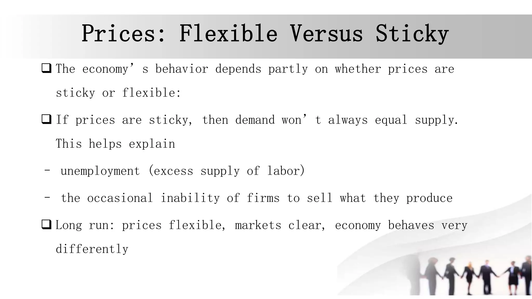 Prices: Flexible Versus Sticky
 The economy’s behavior depends partly on whether prices are
sticky or flexible:
 If prices are sticky, then demand won’t always equal supply.
This helps explain
– unemployment (excess supply of labor)
– the occasional inability of firms to sell what they produce
 Long run: prices flexible, markets clear, economy behaves very
differently
 