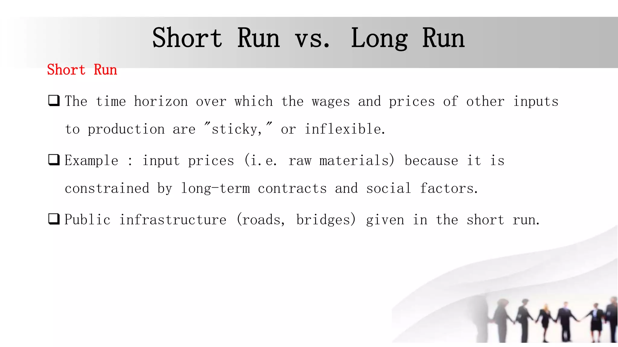 Short Run vs. Long Run
Short Run
 The time horizon over which the wages and prices of other inputs
to production are "sticky," or inflexible.
 Example : input prices (i.e. raw materials) because it is
constrained by long-term contracts and social factors.
 Public infrastructure (roads, bridges) given in the short run.
 