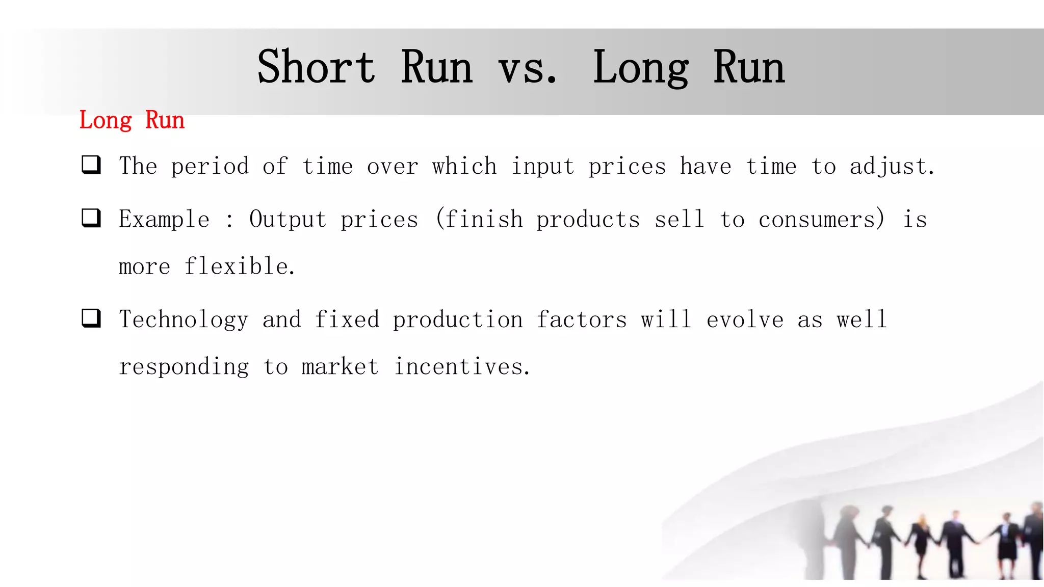 Short Run vs. Long Run
Long Run
 The period of time over which input prices have time to adjust.
 Example : Output prices (finish products sell to consumers) is
more flexible.
 Technology and fixed production factors will evolve as well
responding to market incentives.
 