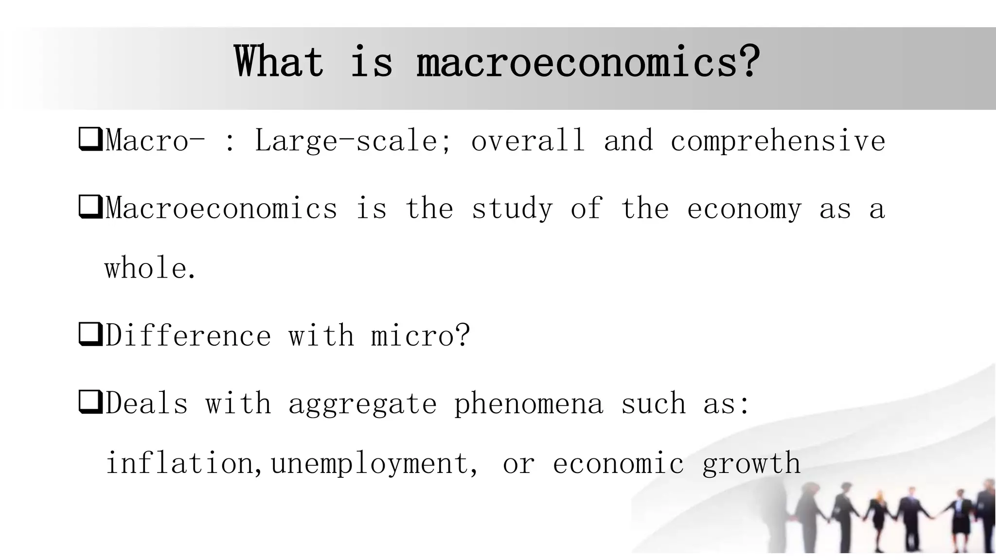 What is macroeconomics?
Macro- : Large-scale; overall and comprehensive
Macroeconomics is the study of the economy as a
whole.
Difference with micro?
Deals with aggregate phenomena such as:
inflation,unemployment, or economic growth
 