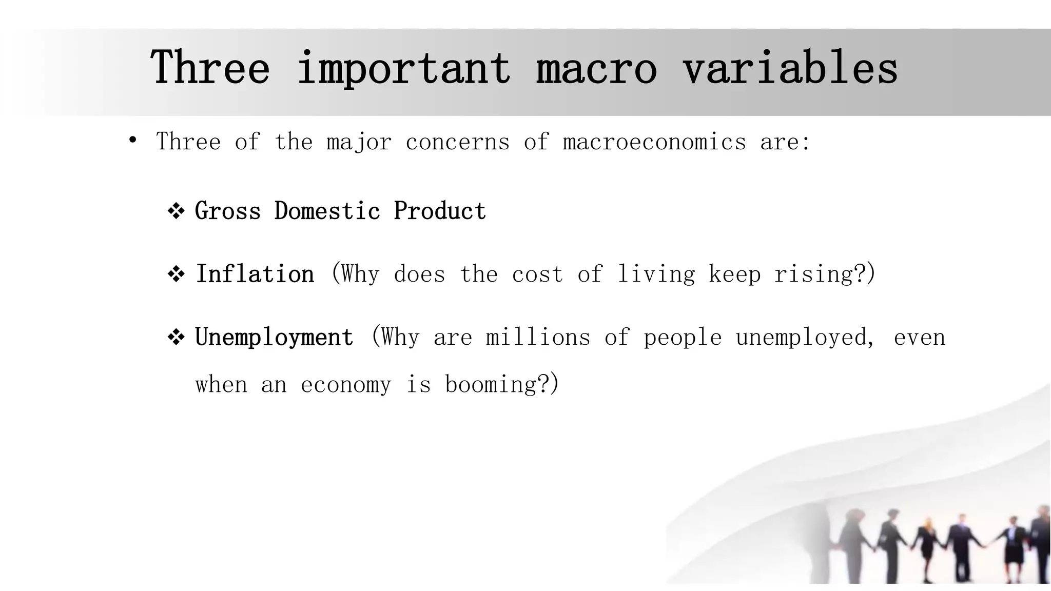 Three important macro variables
• Three of the major concerns of macroeconomics are:
 Gross Domestic Product
 Inflation (Why does the cost of living keep rising?)
 Unemployment (Why are millions of people unemployed, even
when an economy is booming?)
 