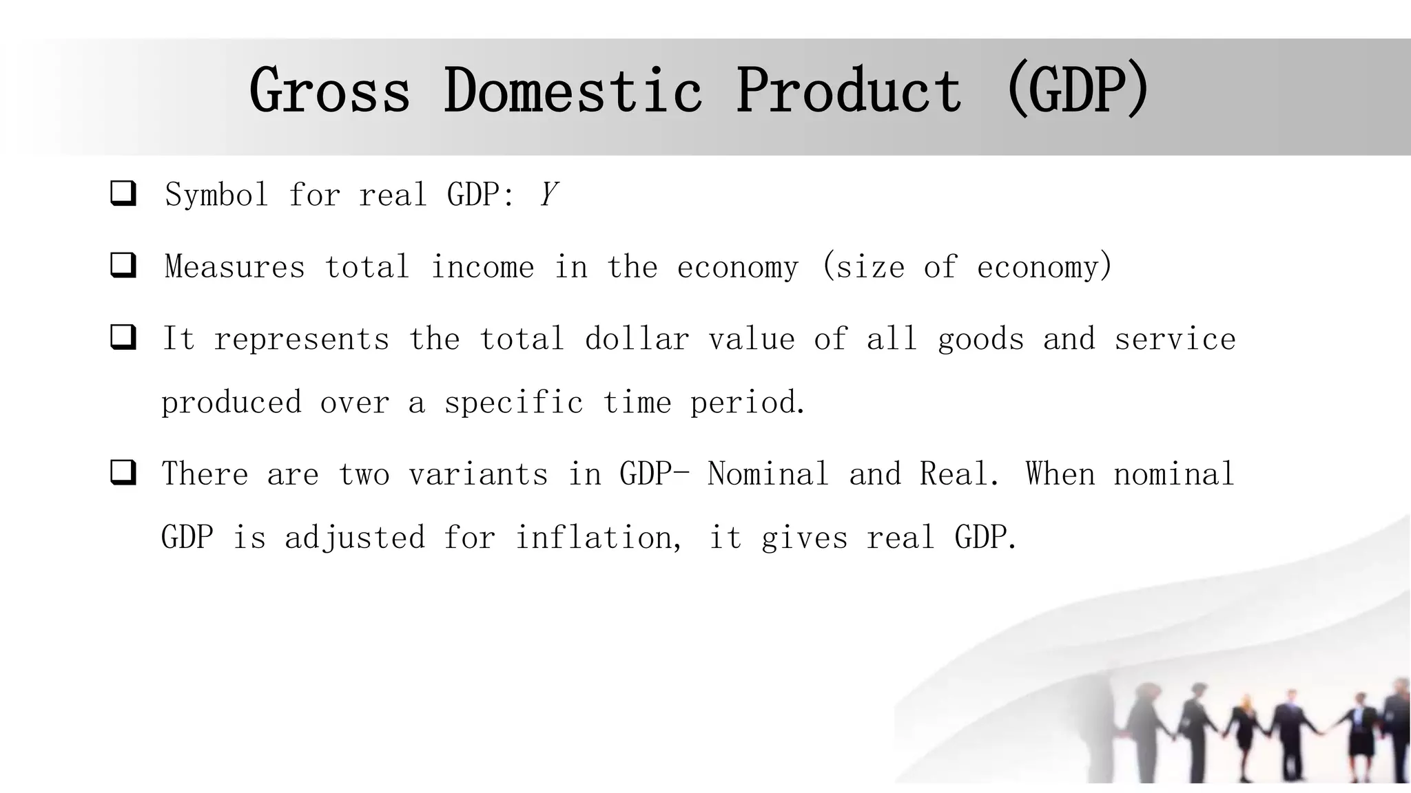 Gross Domestic Product (GDP)
 Symbol for real GDP: Y
 Measures total income in the economy (size of economy)
 It represents the total dollar value of all goods and service
produced over a specific time period.
 There are two variants in GDP- Nominal and Real. When nominal
GDP is adjusted for inflation, it gives real GDP.
 