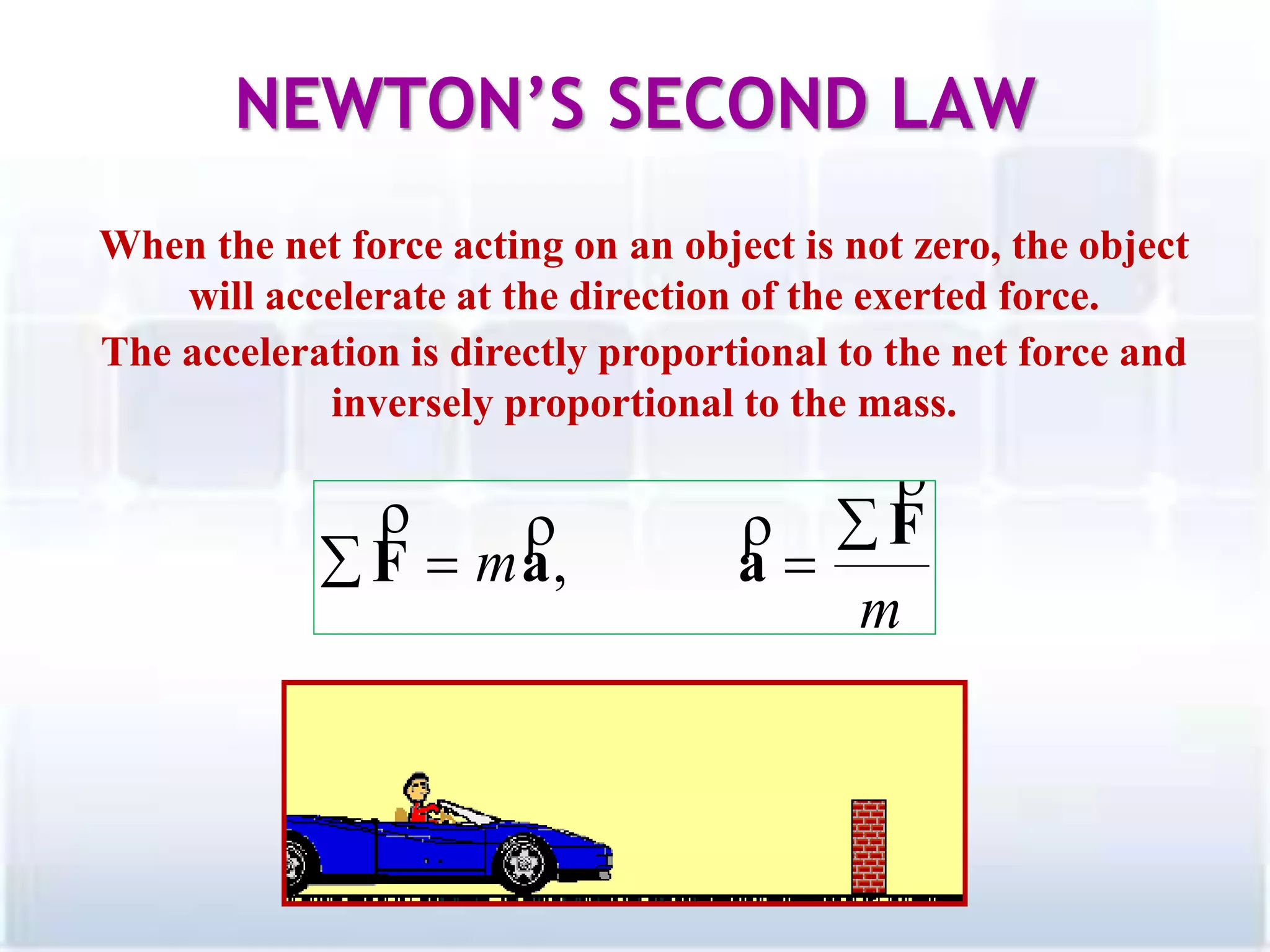 When the net force acting on an object is not zero, the object
will accelerate at the direction of the exerted force.
The acceleration is directly proportional to the net force and
inversely proportional to the mass.
NEWTON’S SECOND LAW
17
m
m
F
aaF

 
 ,
 