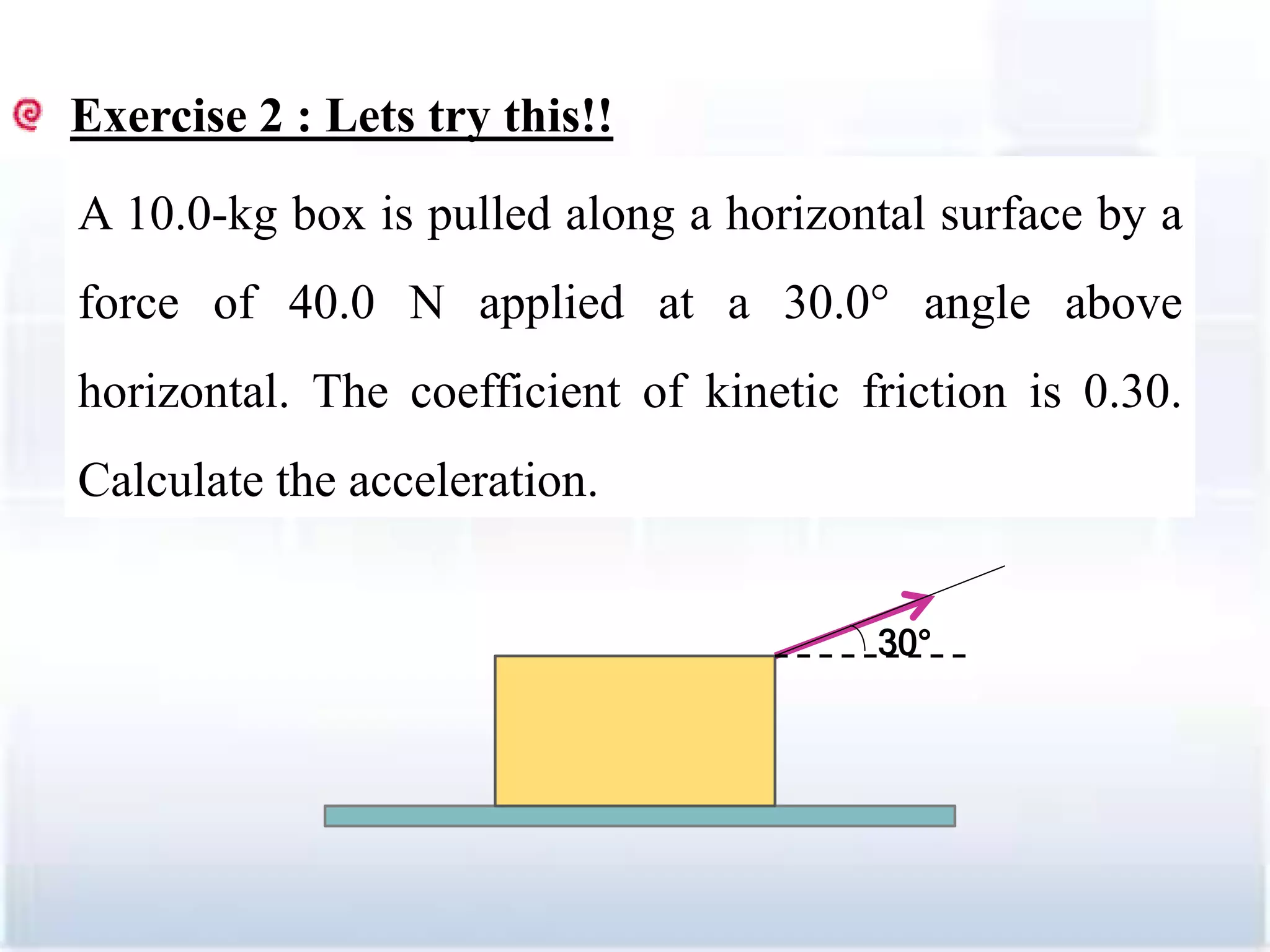 Exercise 2 : Lets try this!!
A 10.0-kg box is pulled along a horizontal surface by a
force of 40.0 N applied at a 30.0° angle above
horizontal. The coefficient of kinetic friction is 0.30.
Calculate the acceleration.
30°
26
 