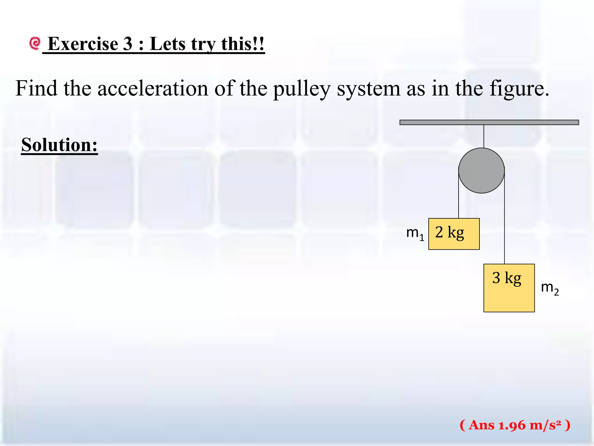 3 kg
2 kgm1
m2
Exercise 3 : Lets try this!!
Find the acceleration of the pulley system as in the figure.
Solution:
30
( Ans 1.96 m/s2 )
 