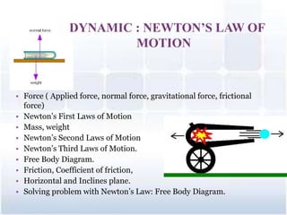 DYNAMIC : NEWTON’S LAW OF
MOTION
• Force ( Applied force, normal force, gravitational force, frictional
force)
• Newton’s First Laws of Motion
• Mass, weight
• Newton’s Second Laws of Motion
• Newton’s Third Laws of Motion.
• Free Body Diagram.
• Friction, Coefficient of friction,
• Horizontal and Inclines plane.
• Solving problem with Newton’s Law: Free Body Diagram.
1
 