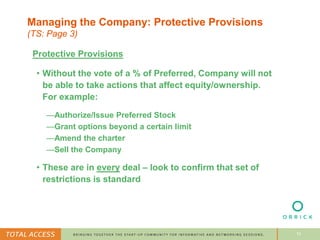 10
Managing the Company: Protective Provisions
(TS: Page 3)
Protective Provisions
• Without the vote of a % of Preferred, Company will not
be able to take actions that affect equity/ownership.
For example:
—Authorize/Issue Preferred Stock
—Grant options beyond a certain limit
—Amend the charter
—Sell the Company
• These are in every deal – look to confirm that set of
restrictions is standard
 
